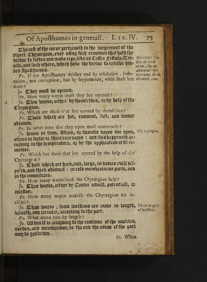 She reft ofthe cures pertaineth to the fucgcment of the ernert ChP?»csion, eber nfinsfuch reineoies that hath the Virtue to foftenanDttiahertpe,liheas€affta jftftula,®rt« Mariams s<»■- SKifuchothers,t^hirtue torefolbe Den Jlpofthiuiios. , , ... . . Antonias Bo. Pe If the Apofthumes neither end by refolution , mdu- mvmns de ab ration,'nor corruption, but by fuppuration, what Shall bee dit mtrb. can. done ? ?o. Sh®? muft be opcneD. 'Pe How many wayes mull they bee opened ? Jo'Sfcio toapes,either bp themfelbes,. nbp helpotttje Chwurgton. . r . , ,. , .. , Pe -Which are thofe t at bee opened by themfelves ? Pe. Shofe tohtch are ljot, emtnent, Soft, ana tcnDcc shinneDi Pe In what time doe they open molt commonly? lo g>omc in tenn, fifteen, o? thuentie oapes Doe open, others in fojtie o? thjecfcow capes : ano this happcncttjao cojoing to the temperature, o? bp the application of fit re* mCpfC Which bee thofe that bee opened by the help of the Chyrurgi• « ** Jo. %Mc Snhich ace haro,colo, large, in booies ebill Dif< po^cD, ano thtefe slttnnec : tn tolo membjatneus parts, ano in the cmunctojes. . ... q>e. How many wayes doth the Chyrurgion help ? Jo. ShJ® biapes, etther bp Cauter actuall, potential!, oj tnttfion. , , . ' ,. . pe. How many wayes mak^th tne Chyrurgion his m- df on ?■* Jo. %\pm uoapes ; feme incisions ate. mace tn length. Three w^cs- bjeaoth, ano cireular, accojEtng to the part. ot ,nc,fion- Pe. What mean you by length? Jo. OThen it ts accojotng to the rectttuDe of the tnufelea, netbes, ano membjatnes, to the eno tlje anion of the pact ntapbep^eferDcD. .