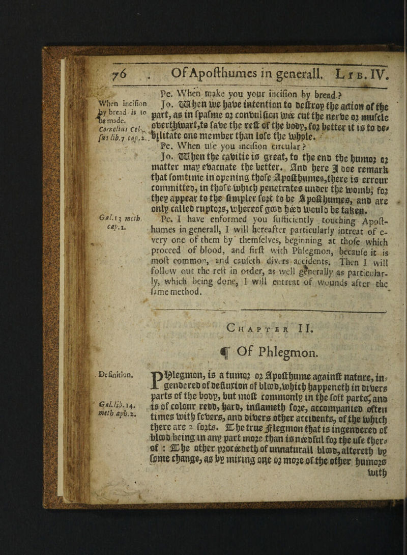 . 4C £* 4 * . - Pe. When make you your iiiciiion by bread ? when iocifion jo. ©Sben toe babe intention to octfroy fljeaction of tbe >y bread is to part, as in fpafrae oj cental Ron te)« rut tl)e nerbe oj mufcle coZiius «k„ obertbi»arf,t8 rate tfjc rett of ttje busy, fo? bettor it is to w* f»j initiate one member tfjan iofc tlje U$ple* Pe. When ufe you mcifion circular ? Jo. M$m t&e cabUte is great, to t^eeno tbetjumo? m matter ma? evacuate the better* $no Ijere 3 ooe remark tliat fomttme in opening tijofe #po8fmmes,tljm ts errour committee in tijofe tutneS) penetrates unoer tlje toomb, fo^ ti)ep appear to it)e Ampler fo$ to be ApoAijunies, ano are onlp calleo raptor, v^ljerecf t)&o teulo be taben* Pe* I have enformed you fufticiently touching Apoft- humes in generall, I will hereafter particularly intreat of e- very one of them by' thernfelves, beginning at thofe which proceed of blood, and firft, with Phlegmon, becaufe it is moll common, and cauieth divers accidents. Then I will follow out the reft in order, as well generally as particular¬ ly, which being done, I will entreat of wounds after the fame method. Oat.i$ tnctb, cap.i. Chapter II. if Of Phlegmon. Definition, -phlegmon, is a turno? oj Hpoftljume againff nature, in? X genoeret) of neflurion of blccb,tol)itS> fjappenctlj in others parts of tlje booy, but molt commonly tn ttie foff parted ana j14' *s of colflur rm’ ^at0’ tnflametfj foje, accompanteo often .[ y - times foitb febers, ano oibera otfjer acctoents, oftlje Uihtth tljere are 2 fojts. jEtje true Jf legnton tfiat ts ingenoereo of blooo being tn any part moje than is neeoful fo# tfie ufe ther« of : %\>e otfjer pjoceeactt) of unnaturail falcoo,alterett) by I . force twangs, as by miring one o? moje oftlje otfjer fjumojs   ’ Uittb j