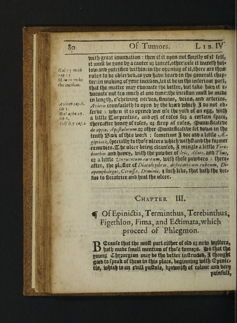 luit5) great imm&ation: tljen if it open not fyojtlp of if felf, tt wnft be cone bp a cauter oj lancet,otljertuife it toatetlj tjol* , y * I f / - i ^ ' < .•« / « ' Gai.i? muh ioU?anoputrifteotxntt)tn;mt|ieoi3enirigofit5t||crearet^» rules to be obfetbeb,as pcu Ijabe bearb in tbe generail cbap* it ran making of pmr tnciuon,let it be in t be inferiour part, that tbs matter map ebacuate tije better, but take b^btt e* tjacuate not f co rnncb at one ttme:tbe mutton mutt be mabe in lenetb, ercbeixung nerbe^ttnoms, betno,anb arteries* /t-oucncaj>.6. jvict~ counfailetb to open bp tbe bteeb fobtcb 3 &Q not ob* lib l. ^ __^ WiitU ferbe ; when it ts optnco to® ufc tbe polls of an egg, tottfc a little ^turpentine, anoopl ofrofes foj a tertatn fpace, //It.7 cap.* thereafter b°neE of rofes, o; ftrop bf rofe^ SpunbificatitJc de appio, Ap,ftuiorum$% other $Dunbtffcatibe fet bourn m tbe tenth Beofe of tbioinojU : fomettmeS boe abb a little «>£- giptiack, fpectallp to ttjofe niters toljtcl) toittjttano tbe fojmer cemct>tes.2Ct)e ulcer being clcanfeo, 31 mingle a little Tere- binthin aW> IjflUCV, butt) tije poU'Oer of Iris, Ailoes, ano Thus, OJ a little ZJn*u?ntum aureum, UilUj tljefe potoCCCS : ti)CrC* after, tl)C plufter Cf I)i:ica!cjrhros. dejiccativum rube tins, Di- apompbolejro!, Ceruft, Dcmimo, * fuel) ItUe, tl)at t)at^ ftje bit# tue to ftccatnce ano Ijcaltfje ulcer. Chapter III. C OfEpini&is, Terminthus, Terebinthus, Figethlon, Fima, and E&imata, which proceed of Phlegmon. BcScaufe tljat ttje molt partettbet of olo oj neto tojiters, batb maoe fmall mention of tt>ofe tumojs. &o that tbe ponng CbPtotgion map be tbe better intlructeo, 31 thought gcob to fpeaft of tijem tn this place, beginning tottb (Spinier tig, ln|tiei| ie an ebill puttule, tyotonify of colour ano berp