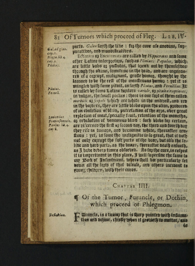 Gnl.adglsu. ssp* i• Hist9.lib 4- cap. 9. jflint us. ? I'm in. Fez nett. parts. Galen faptf) tt>e litre : to; ttje cure ufe ano#ms, fop? puratifees, an# munoificatibe 0. Eftimaia OJ Exentcmata are talle# bp Hippocrates an# font* ettjer ilatine interp;cto?s, fuchas Plimns. Papulas, tehich are little bubs c; puttules, that b?eab eut bp themfelbeg' though tije show, fometime in the beau, an# are ingenue* re# cf a corrupt, malignant, gtoffe tjumo?, thought bp ttje learnee to be the reft of ttje menftrusus i>«nroj : pet it is mingle# iurtt) fome pituit, as fartf) P/. »/'„*, an# Fermllius.j^t ts talle# bp fame lUttne tenters varkle, oj pituk* ruptkr.es, in bulgar, tljs fmall paeUes: there is one fojt of them talle# tnorbilii, 6} jccpuli tehich arc uit)itc in the mi##eft,an# re# in the bojecrs, ttjep are little blobs upon the s&in, pjoQute# of an cbnlitioii of blca#, putrefaction of the apje, obrr great repletion of meat,fpeciallp fruit, Retention of the momtljs, Fraveofitiencii. oj rebclution of bencmous blcoo : fuch blobs foj certain, ?a«/«s ik.are sifternes the firft fecon# oap, the ttjtr# an# fourth #ap thep rife in tumojs, an# betomme tehite, thereafter era* ftous : pet, in fome the tnalignitie ts fo great, that it cotb net onlp corrupt the foft parts of the bo#p, but alfo the fo* tttic an# bar# parts, as the bones, thereafter Death enfueth, as 31 hate eiters times obferbes. as fo; the cure,in refpett it is imperttnent in this plate,3 totll fuperfioe the fame to mp SBortt of 3nfantment, insert (hall bee parttcularlp fet seten all the fojts of that Difeafe, an# others inti&ent to poung thtl#?cn, toitp their cures. tome tn us caf 8, ChaT’rfix. Ill I * mp-' ’ ’  * ‘' r t ‘ ■* ■' „it.. 1 . h; ;;; +$ ^ Of the Tumor y Furuncle, or Dothin. which proceed of Phlegmon. jdcGs^.Wb, p taruntle, is a tamoj that is Sharp point*# teith infiaraa* JT ttow an# Dolour, thisftp teben tt groteeth to matter, an® , A -■ is