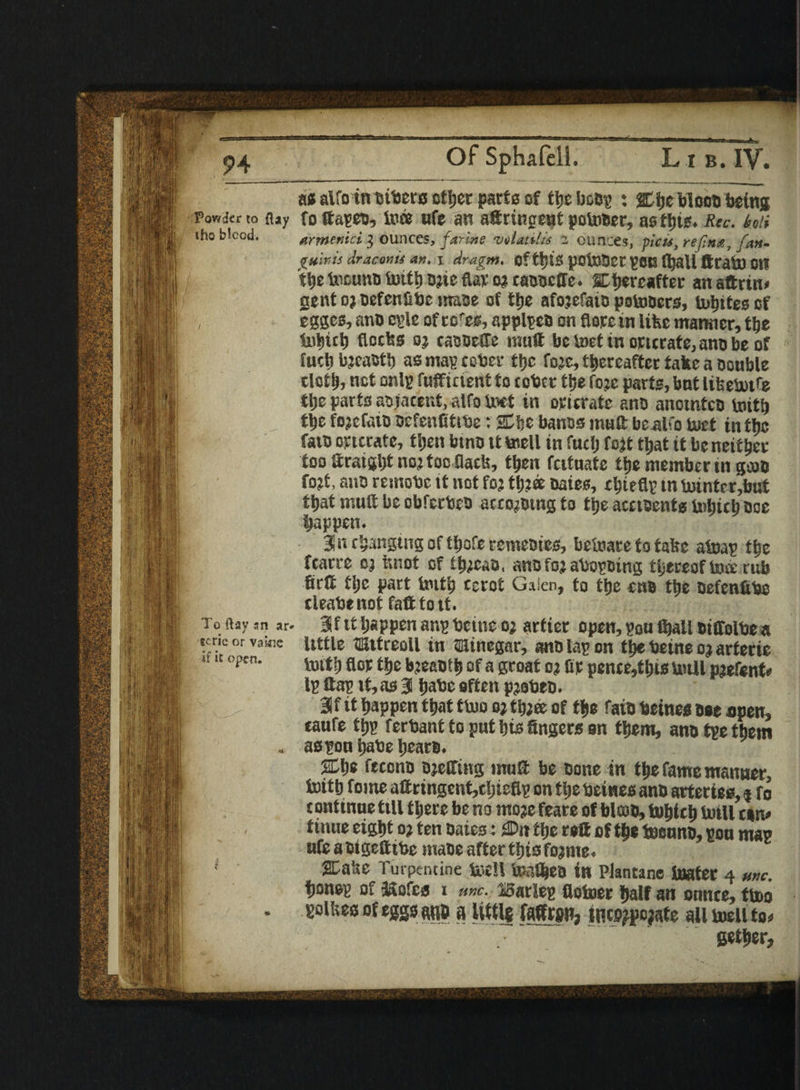 as alfo inbtbero other parts of the bcbp x &he blood being Powicr to flay fottapeu, toe ufe an aftringent pofober, asttns. Rec. fan iho blcod. armenict 3 ounces, farms wUtitit z ounces, picu, ref.na, fatt- guir,is draconii art. \ dragm. ofttytS pOlBdet PCB fl}aU ftrab) Ott t\)ttound Usitlj djieflap oj caddcffe. thereafter an attrtn* gent op defcnfibe made of the afojefaid potoOcrs, unites of egges, and cple of cc'c®, applies on {lore in like manner, the tobtcb Clocks 0} caddeile muft be toet tn ortcrate, ano be of fuel) bjeabtl) as map cober the foje, thereafter take a double cloth, net onlg fuffment to tobct the fo.jc parts, but lifeetofe flje part3 adjacent, alfo tot in opicrate ano anomfco truth the fojctaio oefenfittbe: Stke banos muft UealCo tot tn the fate ortcrate, then btno tt toll in fuel) fo}t that it be neither too Straight noj too flack, then fatuate the member tn grab fo?t, ano remobe it not foj th?ff Dates, thieflp tn fuinterjbut that muft be obfecteb according to the acctsentg btijich Doc happen. 3« ehanging of thofe remedies, befeare to take atop the fcarre cj knot of ihtos, anofojabopoing thereof toe cub firtt tlje part but'? terot Gaien, to the cnB the Defcnfite cleabtnot fafttott. To (lav sn ar- 3 f it happen anp bcitte oj artter open, pou fijall diffolbe a tcncorvakie little tKitreoll in iainegar, ano lap on tbebetne ojarferic Cfm' luitfj flop the bjeabf h of a groat oj lip penee,thts bull pjefent* Ip ltap it, as 3 habc often pjobtD. 3f it happen that tboo oj thjee of the faid betnes Doe open, canfe thp ferbant to put his fingers on them, ano tpe them . aspon habe hears. 2Che fteona ojeffing muft be bone in the fame manner, tcith fome aft ringent,cljiefip on tlje betnes anb arteries, * fo c ontinue till there he no moje feate of blood, tohtch Intll esrn tinue eight oj ten baies: iDn the reft of the tound, pou map ufe a bigeftibe mabe after this fojnte. 1 stake Turpentine toll toflhes in Plantane boater 4 me. honep of jKofca I uric. BarSep flotor half an ounce, ttoo . Pikes of eggs m a Itttlg faffron, mcsjpojate all toll to* gether,