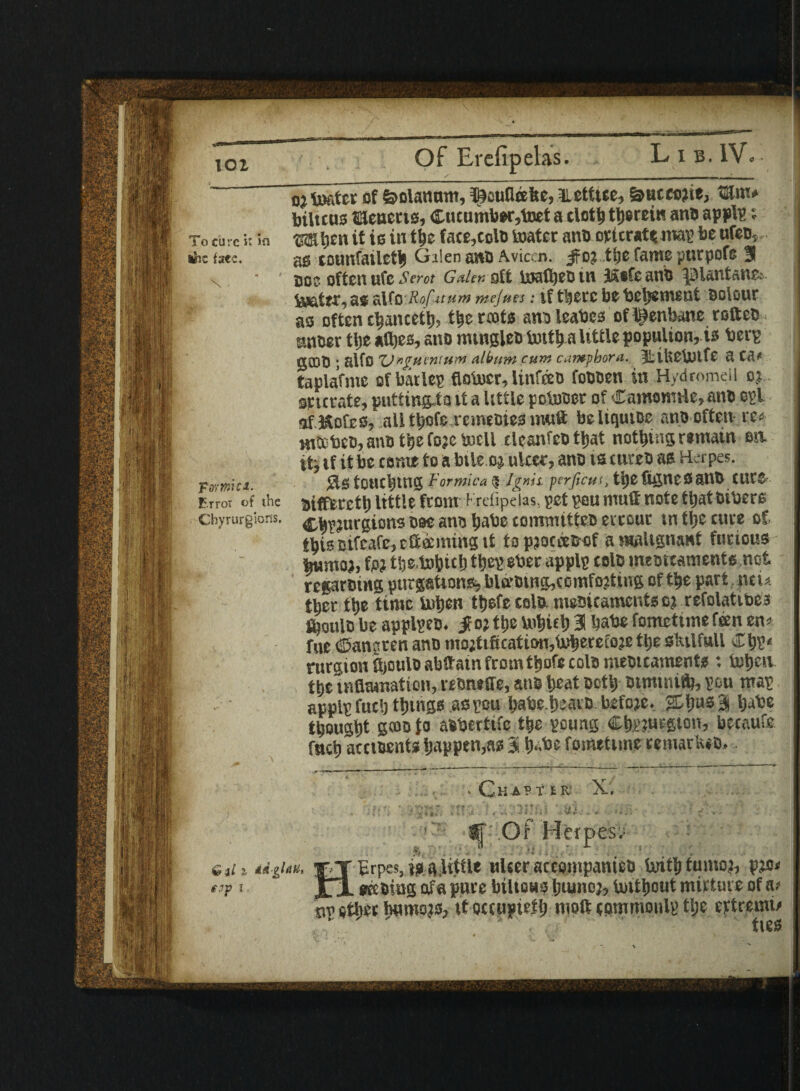 lOl Of Er cl tS. Lib. IV, To cure i: in the fate. N • Tvtmiti. Error of the Cbyrurgions. oj toatet of feolanum, ©eufleelte, nett tee, &ucco?ie, tKm. bilttns SHenecis, Cucumber,toet a cloth therein ano applp» is in the fate,cola toater ano otlcratqmap be ufeo, as tonnfaileth Galen ano Aviccn. jfo? the fame purpofe 3 jso? often ufc Scrot Galen oft tewlbeb in 3&®fe ans I.Hantaur- teeter, as alfo Rofuum mejues: tf there bebetjement solour as often chanceth, the riots ans leases of henbane rottes, •Miser ttje aihes, ano mingles tenth a little populion, is Serp gOOS ; alfo %J»gMiMun> album cum cumpbora. fliliCbnfC a C,V tapiafme of baric? flotocr, linfees fossen in Hydromell oj... sricrate, putting,ta it a little poteser of Camomile, ano opl of Kofes, all tliofe vemesies muft beliqutoe ano often re« Hitches, ano the foje Snell eleanfes that nothing remain on it, if it be come to a bile oj ulcer, ano is cures as Herpes. touching Formica $ Ignii perjicut, thefifincSSUB CUV® Bifftrcth little from Krefipeias, pet pen muff note that others ChPJnrgions see ano habe committes evreur m the cure of, this oifeafe, eft tenting it to pjoceesof a malignant furious bumoj, fp? tije.tohich tijep eber applp cels meottaments.not reprsing purgations* biff sing,comfojting of the part ncu ther the time te»hen thefecolo. mesi laments ej refolatibes fcoulo be applpeo. $ o; the tohich 3! habe fometimefeen en> file dJangren ano mojtification,tehererojethe sktlfull ChP« rurgion ftjoulo abftam from thofc cols mestcaments : teheu the tnflamatiou, reoneffe, ans heat Both Bitmnifb, peu map applp fuel) things aspeu habe.heavo bsfoje. 3 habe thought g«s fo asbertife the poung Chwurgton, becaufe fnch accisents happen,as 3 habe fontetime temark.o, _. _ , f m * C’K A? T IK X, i, * * . v» v- '* f * * *) r ■ J • - • - » ‘ • 1 'li , v • >V*|K > v *k > ,»* » - v > ■ v * » r * v . , *■ * - j • 7 v * ffi Of Herpes; dih rtiUu, -rj Erpes, is a.uttle ulcer accompanies tenth tumo), pjo< tif 1 JlI eKSiug ofa pure biltous humoj, tenthout nurture of a? or other humors, it occupief h molt commonly tlje eftremi/