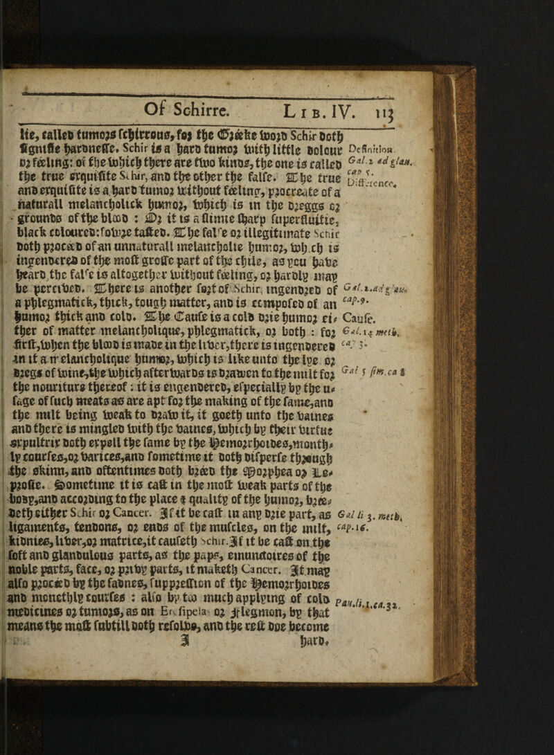 A Of Schirre. Lib. IV. 113 lie, calleo tumojs fcbirrons, fo j tlje ®j eefee toojo Schir Both ’ figntfie baronete. Schiris a boro tumo? initb little odour Dc(lnitio«. b; fedtng: oi the tobicb there ate ftoo kinos, tfje one is calleD Gdl ,d tijt true erquiftfe Schir, ano tlje ofctjcr t^je falfe. 2Cbe true 4V anoerquifite isabarotumoj lritljout foeltnrr, pjocreate of a '' rwturall melancboltck bumoj, fobub is tn tbe ojeggs e? •grounBs oftbeblaoo : jDj it ts a flume t^acp fuperfluitie, black tolcurcodotoje tafieo. SCljc falfe 0? illegitimate Schir »ott> pjocao of an unttatorall melancljolte bumoj, toljxb is itigcnoireaof tt)C mot gcotfepart of tbs rtjile, aspen babe bearoibe falre is altogether tuitljcut feeling, 0; barely map be pernbeo. 2Cttcre is another fsjtcf Schir, tngenojeo of c#/.*.*^**, a pblcgmatick, thick, tough matter, ano is ctropofeo of an C“M' bmnoi thick ano cole. Sl>e CauCeisacolo eaebumoj ei« Caufe. tber of matter melantboUqtte, pbksmatick, oi both : foj Git. mult, tcft,bJben the blceo is inaoe in the liber,there is tngenoeteo ca- inttatrclancboltquc bimw:,lstiicbts Iibeunto tbelye 0; ojegs of toine,fcb« tobitb aftertoaros is ojatocn to tbe milt foj Ga-s S’**-ca 8 tbe nouriture thereof; it is engenoereo, efpeciallp bp tbe u< fage of fucb meats as are apt foj tbe making of tbe fatne,ano tbe milt being toeafe to ejato it, it goetb unto tbe batnes ano there is minglee tottl; the batnes, totjub bp their btrtue srpultrir noth erpell the fame bp the l£emojrbotoes,montb» Ip cottrfes,oj barices,ane fometime it Both eifperfe though the skitin, sue oftentimes Both bjeeo the tpojpbea o> te* p?o(ie. Sometime it is catt tn the molt bieak parts of the boBp,ano accojotng to the place n quality of the Ijumoi, bm> Beth either Schir oj Cancer, jf it be catt tn any one part, as ®«/ u 3. mats. ligaments, tenoons, oj enos of tije mufcles, on the unit, ktontes, ltber,oj matrtce,it caufetb s>chir.3f it be catt on the foft ano glanoulous parts, as tljepaps, einunctotres of the noble parts, face, oj pnbp parts, tt maketb Cancer, gt may alfo pioceo by the fabnes, fuppjeffion of the ^emonbotoes ano mcnetbly tourfes : alfo bp tea much applying of cola Pa;< u meoicines ojtnmojs, as on E^fipeia oj jflegmen, by that  ' ' ‘ means the matt fabtillootb refolbe, ano the ret Bee become