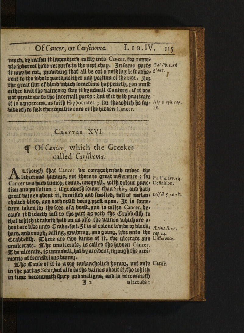 Of Cancer, or Carfinoma. Lib. IV. jij tnncl), bp reafen It ingenbjetb eafilg into Cancer, foj renter ntc fobereof babe recourfe to tbe nert ebap* 3 n fame part* Gal lib,%,ad it mas be cat, p?obtbing t&at all be cot $ netting left abbeo £/4*c- * rent to tbe bobole part*,iwttl)er ang pojtien of ftjg rtot. -froj t|e great fine of blast) fometime bappenett), gon maft either knit tbe fcainea o% Sag it bg aftoall Canter*; if it cos not pemtrateto tbe internail part*: bat if it noth pemtrate it ieoangercaa, as faitb H ppocrates ; foj fctsc tjc Hip e biooett) to fetU t^eeqatSte care of tbe tjiODen Cancer. ?-8, Chapter XVI Of Cancer, which the Grcekcs called Carfthoma. AUbeugb t^at Cancer bee comptebettbeo nnber tlje fcbirrone |umo>s, get tbe re is great tstSerente : foj ?, Cancer is a barb tutnoj, reams, unequall, toitb bolour panto Definition, tion anb palfation : it grotaetb fconer tbanSchir, ano batb great batne* about it, tarnifieo ano ftoeileb, fall of melan* cdf&ieti*. tboUckbl©b,anBBetbrefiS being pjeS upon. 3t is feme* time taken foa tljefojc of a beaS,anb t3 callers Cancer, beo taHfe it Siekett) faft to tbe part a* both tbe Ctabboftlb to that tobitiit taketbbslb on as alfo tbebaines fobicbarc a» boat are like unto Crabs*fert.3t is of colour libtbeo? black, Mtims n i6 barb, anb rough, eating, gnatotng, anb going, like anto tbe Mj>.44 Crabbofiflj. SDbete are ttoo feme* of if, tbe nlcerate anb Difference, unulcerate. 2D be wnalcerafe, i* calico tbe bibben Cancer. be ulcerate, is itnmobill,bet bg accibenf,tbjsugb tbe acrio monte offerreftttoasbmnoj. %ty Caufeof iti* aejg melancbolick bumo?, not onlg Caufe. in tbe part as Schir,butalfo in tbe baines about if,tbe tobicb in time becommstbfijarp anb maligna, anb fn becommetij