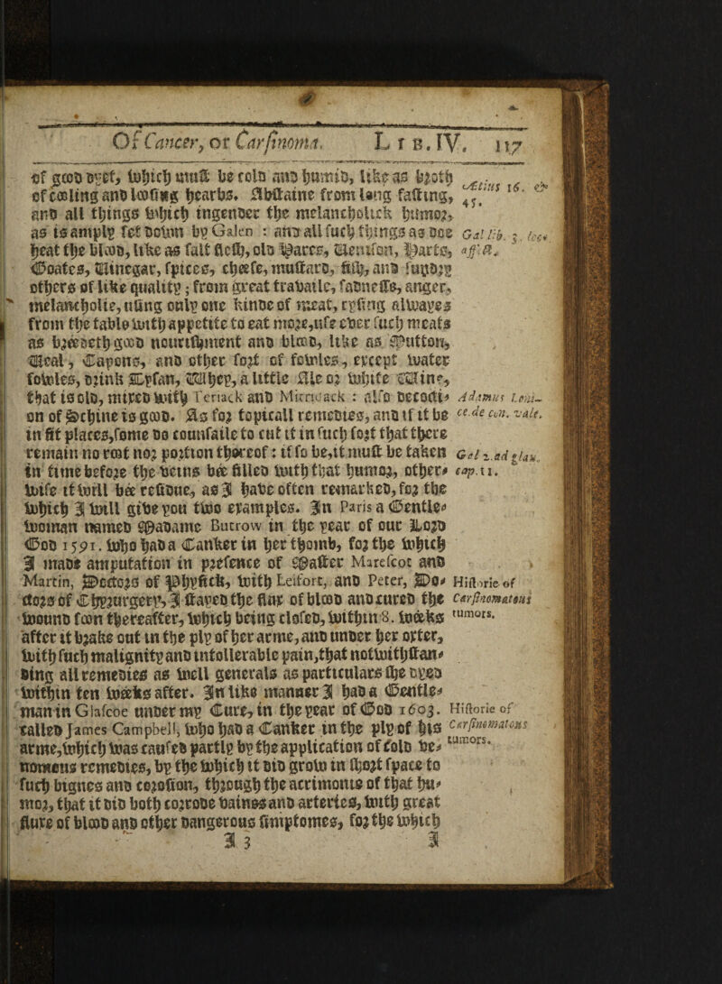 it.7 4> _I I - * —r ■ — ■■■■ ** 1 1 1 'fS ■ Sir'll 11-mi II Vrf • 'll linn'|||IM|_I__ Of Cancer, ot Car{inonut, LrB.IV, - __, - ii —* -i ■ • -~ .'at-.' ; J ^ . —^ of gcebbpef, iuljtcb mud be coin ana-fcamia, \%Um fewtb .. of coding anb UnCing hearbs* 3bflaiue fromisng failing, ^‘tiS l6, ** | anb all tilings tngeiroec tbe melancboitck ljumo?5 as isamplg fet bclnn In? Galen : amr all fucb things as mz o&i lib. %. kt* beat the bicab, like as fait fled), olb flares, gfeiufaB, I^arts, *$&< Coates, vinegar, fpices, cljeefe, muflarb, fiJb, anb fuflD;g others of like quality; from great trabatlc, fabnefle, anger, p melancholic, tiling cnlp one ktnbe of meat, rpflng a Urates | from tlje tableinttl; appetite to eat mo;e,ufe eber fud) meats f as b;eeaetbgcob ncunftment anb blcan, like as button, deal, Capons, anb other fo;t of fotnles, ereept Umter fogies, b;ink SDpfan, Mhcp, a little flleo; inbtfe'Sdine, f^at tsolo, mtreDbl‘«if^ Teriack antJ Mimuack : alfo DCCOCti* A damns Umt~ on of detune is gcab. Sis fo; topicall remebtes, anb if it be ce de w. vau> tn fit p!aces,fome bo counfaile to cut it in fuel; fo;t t^at there remain no roaf no; potion thereof: if fo be,it nuift be taken g*i z.ad gUu., in tune before tbebetns beefilleo liutbthaf ljumo;, other# wp.w. U>ife ttttril bee refibue, as 3 ^abe often reumrkeb,fo; tbe &bicb 3 lmll gibepou tino epamples. Jn ParisaCentie*’ booman nameb f©abame Burrow in the pear of our &o;b ©on 15pi. hobo baba Canker in bett|omb, fo; tl;e tub«b 3 mabf amputation in p;efence of ®ader Marefcot anb Martin, jS>ccC0;S of pbgdtfi, toitl) Leifort, anb Peter, g>0# Hiftori&ef cto;sof Cbpm^ettvlflapebtbeflnt of bicob anoaireb the C&rfinmaWti hoounb fcon thereafter, Inbtcb being clofeb, Saif bin 8. tneeks tumors* after it b;ake out tn tbe pip of ber aeme, anb unber l;er otter, tuitbfucb malignitp anb tntollerable pain,that nottuitljftan* sing aliremebies as Ineil generals as particulars fbe epeb Initbin ten hoeeks after. 3nUke manner 3 b^a ©entle# maninGlafcoe unbet mp Cure, in tbe pear of©ob 1603. Hiftoricof calleb James Campbell, U>bo b^b ^ Canker in tbe pip of bis c^rfimmam% arme,i3Dbtcb boascaufebpartlp bp tbe application of folb be^ Uil 0iSi womens remebtes, bp tbe fobitb ft bib groin in lbo;t fpace to fucb btgnes anb ce;ofion, tb;ougb tbe acrimonte of that bu^ mo;, that it bib both co;robe bainss anb arteries. Unit) great flute of blcob anb other Dangerous fimptomes, fo; tbe tobub 3 s 3 ,