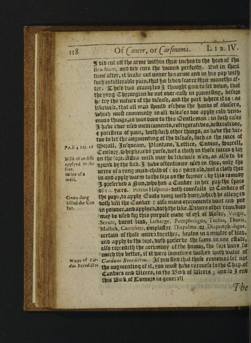 118 it'1 Of ('mccr, or Qarfinoma. Fuji 4 cup. 16 m oiD cut off tp arme britpn tpce tncps to tt>e pap of tp Br» hium, ano oio cure tp foouno pecfeal’S* IBntin W tune after, tt brake out unoer ps arntc ano in ps papbntt) fucb tntcllerable pafn,tt>at pee libco fcarcc tpce monetpaf* ter. SCpfe two ewmplesa tpugp goooto fet ooton, that the sons Cpjnrgion be not ober*rafl) tn pjomtfiun, befoje he ten the nature oftp otfeafe, ano tp part topre it to: as Uketuifc, tl;at all mar CpulD efepto tp panes of abufero, tohieh luoft covnmonlp tn all Dtfeafes ooe appl? colo betto* mono tpngtMW boas Done to tps Gentleman; in fuel) cafes a babe cber ufeomeOHaments,tefrigerattbes,Dcficcatttoes, f pacifiers of patn, boitfi fact) otpr tpngs, as babe tp btt» tue to let tp augmenting of the otfeafe, fuel) as tp jutce or c®ojail, Sttfqueam, k'lantanc/Letticc, (Enotue, &ojreu, Centoji’.&pphearos purfe,Uict a clot!) in tljofe juices <t las Vaifeof anAffc cn tp feje.flffes milk man beltkcUufe tt'eo,as alfoto be appiyed to ;hc jjjunfebptp fitk.3 bate oftentimes tvfeo tn tljie, onl)1 tp t°rf' uetueof asongniaio^eplo of 5 oj,6 peers olOjtoctaclfltb tpe miti 0(2 in ano applp marrn to t^e (m as tfce former: M 3-P2eferbeoaiiUM,mbo b&o aCanfcec in tjer papttje Tpacc of* i o. peers* Petrus Hifpmus both counfaiie in Canfeers of Gnats dung tyt paps,to appls ©oats bung tint* tjonp^icl) raUcoert killed the Can Doth bill t^e banker : alfo mans excrements bant ano pat in pomoer,anb applies,ootlj ttje itfce.SDtbers other rcmcbies map be ufeb fc; tljts purpofe ntaoe ofopl of ftofes, Vergie, Serule, burnt Uab, Litharge, Pumpholigos, Tuthia, Thuris> MalVick,CarnpUier,omplaft.er D.apalma 0£ Diappnpholigos, certain oftljsfe mixestogether, beaten m a mojteroneas, ano applp to tt>e lo;e,Ooth p;efcrbe the fame in one eftate, alfo cojredetf) the acrimony? cf ttyc humo?, fyt fo^e merefo mit\) tt)t better, if it mere fometime mafyeo toitb mater of ^“r~ CArdum Benedictta. tljiit t|ofj remeoiev let not diu n tiiedi ft lit ^ augmenting of it, ?ou muft t)a be recourfe to tyc C^ap*of Canfctrs anb ^Ulcers, in the 25c&h of S&lcers,; ano fo 3 sub te HBoitLof &m\W in SsneraU