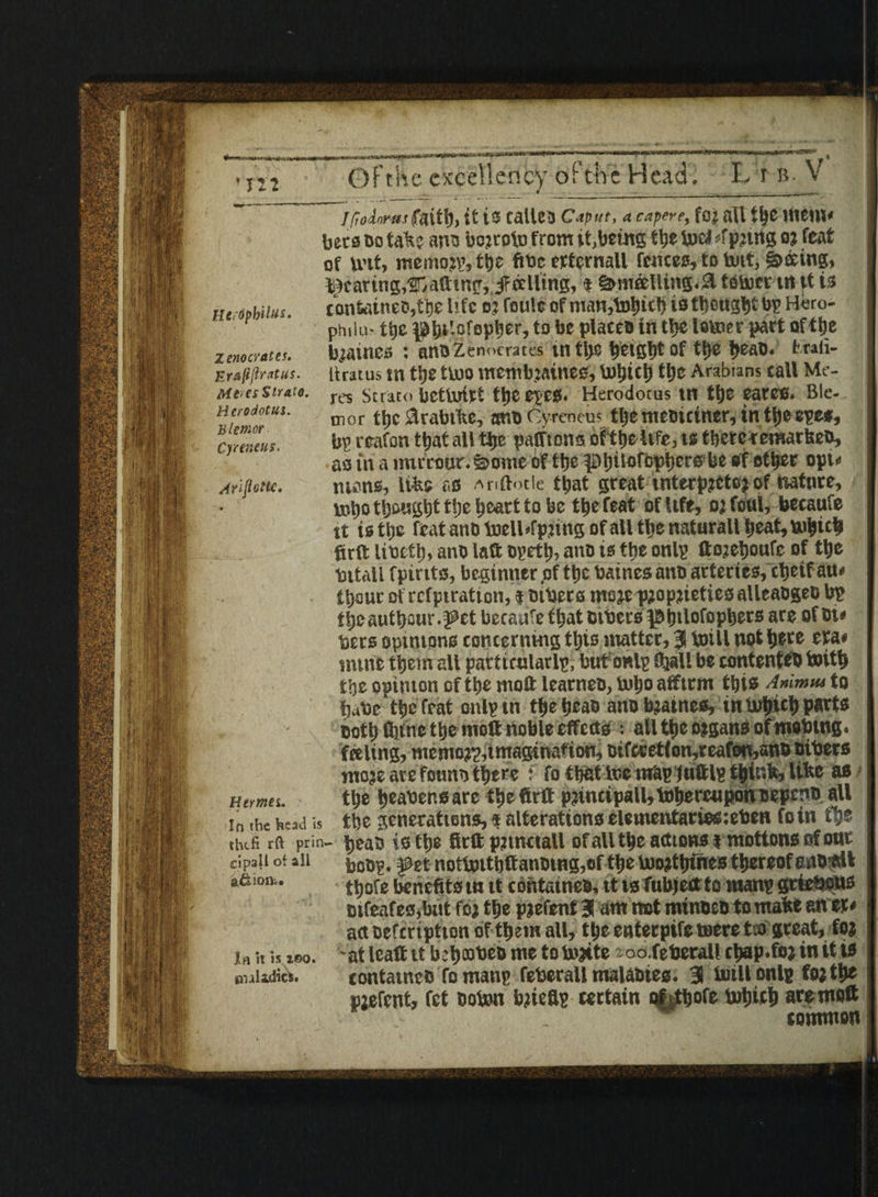 Herdpbtlus. Zeno crates. Erafiflratus. Meres Strato. Herodotus. Blemor Cyreneus. Arljiotlc. Hermes. In the head is tlufi rft prin clpall of all a&ion.. In >t is i©o. cialidics. Gf the excellency or the Head. L r b. V //Todotwfaitb, {t is callsS Caput, a capere, foj all tljC WCUK bets Do talc? ana bojroto from it,being tbe loci <fpjing o? feat of nut, memory, ttjc fibe ertcrnall fences, to tout, faring, Rearing,Catting,ifoelling, t S&m&lltng<& totter tn it is contoineD,tbe life o: route of manure!) istbeugbtby H«ro- psulu- tbe to be places in tbe totter part of tbe Raines : anDZenocmes in tl>e bctgbt of tt>e beao. fcraii- ikracus in tbe tttO metnbjailies, ttbicb tt>e Arabians tall Me¬ res Strato bctttilt the eves. Herodotus tn tljC earns. Ble- mor tljc &rabtke, ar.o Cvrencus ttyemeDuiner, intl;eeye*, bp reafon that all tfje pafftono oftbe life, is tberc remarlseo, as in a mirtour. ©mtte of tfje pijttorcptjcrs be of other opw mans, life® as Anftotle ttjat great interprets? of nature, mt)o thought t!)c heart to be the feat of Ufe, oj foul, becaufe tt istbe feat ano toelUfpnng of all tbe naturall bcat,ttbtcb firft UtJttl;, ano laft opetl), ano is the only ftojeboufe of tbe titall fpints, beginner .of the baines ano arteries, cljeif am Itjauc ofrcfptration, $ mbers more proprieties alleaogeo be t^e autbour .J?et beesufe f bat others |fibtlofopbers are of Ot* bets opinions concerning this matter, % null not l>ece era* mine them all particularly, but only fliall be contents toitb tbe opinion of tbe moft learneo, ttbo atftrrn tbts Animus to babe* tbe frat onlytn tbe beaD ano bratnes, tn ttbicb parts Doth ftjittc tbe molt noble effects ; all tbe organs ofmobtng. feeling, memory, imagination, Difccet(on,reafon,anD niters moje are fonnn there f fo tbat tte mfay juftly think, like as tbe beater.s are tbe firft principal^ tobercupon neperm all tbe generations,« alterations eleinentariesteben foin fbs bean is tbe firft prtnctall ofalltbe actions* motions of onr bony, f et notl»ttbftanDmg,of tbe ttorttjines thereof ano$lt tbofe benefits in tt contameB, it is fubjeftto many griefiotts Difeafes,bnt foj tbe pjefenf J am not minocn to make anet* act oefcription of them all, tbe enterpife mere tea great, fo; •at leaft tt b:b®beD me to ttjite oo.feberall chap.for in it is contatneD fo many feberall malaotes. 3 ttill only forth* pjefent, fet ooton briefly certain ofrfbofe ttbicb are moft