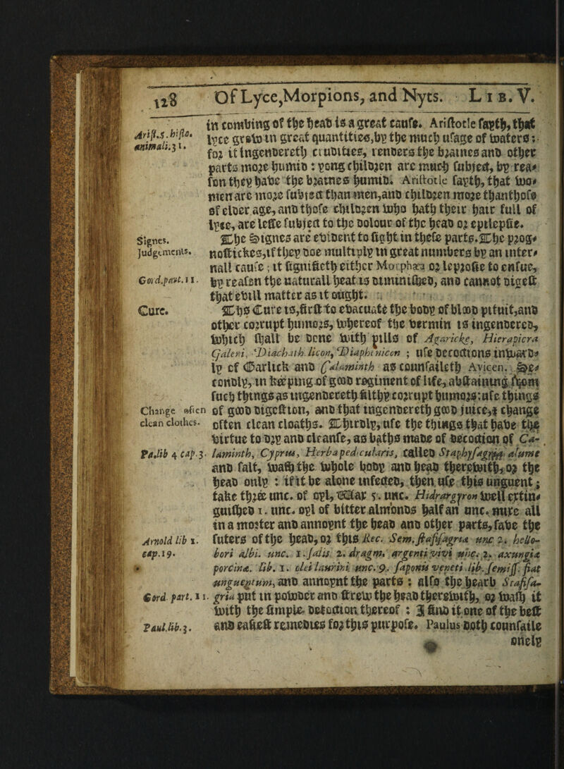 . r” in combing of is a great eattfe. Ariftocle fastfj, that 'Arifa.btju. gt9to in great quantities,bp ttje much ufage of testers: lt ingentjerctl) cruelties, veneers the bjatncsanb other parts strode ijumm: pong ctnlojen arc much fubjert, bp rea# fon the? batje ttje bjaines tiumib. Ariltotk tfjat teo# menace moje fubisct than men,attn ciiilo?en raojethanttjofo of eloer age,anotS}cfe c'oiltj?en Vuijo bath their hatr full of tc, are leffe fubject to the Dolonr of the bcao oj eptlepfie. Signes. 2Lbc §>tgne3 are' ebiber.t to fight in thefe parts-SEbe P?og* judgimcnis. nofiicbC3,tf theg noe multtplp in great numbers bp an inter# nail caufe; it fignifieth either Mmphaca oj Icpjofic to enfue, Gmd.pa-tt.il ^ CEafsn thenatucall heat isotmtmfcco, ano cannot otgett : - that ebtll matter as it ought* :* ■ , * Cure. 2Chs Cure ts,firttto cbacuate the bong of bleob pttntt,anb other cojrupt Ijumcjs, tehereof the bertntn is ingenneren, tohuh ihaU be none tottb fills of Apraricke, Hierapicra CjtiUr.i, 'DUck-itb lie on, ‘Biaphtrticon ; life DCCOCttOllS inte&CO# lg cf dDarltcb ana C“‘cias counfaileth Avicen. §>e# ronblp, in fceepingof goab regiment of life, abftauung fijom fuch thtngs as utgenneceth filth? corrupt bumojsmfe things Change »ficn of gate bigeftton, anotbat tngcnecrctb gate juice,| change dean dotius. cften (iEan cloatbs. SLljirblp, of® the things that babe tlje birtue to ojp ano clranfe, as baths mans of oecoctton of C*-. pajib 4 cap-3- laminth, Cypnu, Herbapedcularis, CalleO Srapbffingrfa aiumt ano fait, teaffi tlje tehole boo? anobeab tberetettb, o? the bean onlp : if it be alone tnfecteo, then ufje this unguent; take thi® unc. of opl, tSHar s. unc. Hulrargyron tocll ertin# guifheo i. unc. opl of bitter alm'onos half an nnc.mtre all in a ntojter anb annopnt theheao ann other parts, fabe the Arnold lib \. filters Of tl)C IjeaO, 0? this tiff. Sem.ftafifagru unc 2. hdio~ etp.19. tori ajbi. unc. l-jaiis 2, Aragm, argentiyivi nhc.i. axuntia , m porcini., lib. I. olei laurini unc. 9. fapottii veneti Ub. femtjf. fiat | mgucgtum, ano annopnt the parts : alfo tljc hearb Stafifa. Cord part.u. grimpvAmpotobermtoftretetheheaotberetoifb,ojtoafb it teith the fimple-Oetoetion thereof : 31 finb it one of the belt ptuiM.j. anb eafteft remeoies foa this pttrpofe. Paulus bot b tonnfatle .a onelp