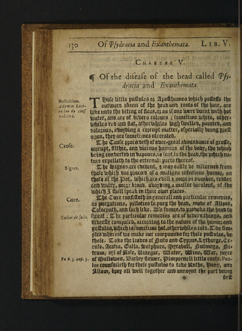 ft! J. j Of Pfydracta and Exanthemata. L i B. V. Caufc, Chaster V. i$r Of the difeafe of the head called Pfy* dracia and Exanthemata. ' *;’ ©sSnition. T* pofe little pattulcs or Spoil Ijumcs totjut) poffeCTe ttje Adamwi Loni- X outtoaro sfctnn of tlje ijeaoaiio toots of tfjcljatr, are eC'iH4 eii conf Ulteunto tlje biting of fleas,oras if one toere burnt toitt) Ijot viUtui. tuater, ana are of tubers tolonrs ; fometime tofiite, ott>er« Vnbilcs reo ano flat, otljcrtoljiles bis’9 ftneUeo, potnteo, ano oolorous, abopoing a corrupt matter, efpeciallp being prett upon, tljep arc fometimes ulcerateo. SEtje Caufe pjoceeuetb ofcber>great abounoauceofgtoire, corrupt, flltlnc, ano bicious Rumors of t|>e boop, tlje iolji&t) being eonbcrteo tnbapours,is feut to tlje t>eao,tlje toljtct) na* ture erpelletb to ttje erternali parts thereof. &tgnes arccbtoent, i map eaftlp be oifccrneo from tljofe tobicb ooeprocceo of a ntalignc infectious ^umor, as tjjofeof tljcpor, toljict) are cbill f more in number, reooer ano toatrp, may. bjoao, abopoing a matter birnlent, of tlie tobiclj 3 (ball (peak in tijeir oton places. Cure conftttetb in gcnerall ano particular remeotes, as purgations, pillotieo to purg t^e tjeao, maoeof Siloes, ©olocpnttj, ano fucb like. SUe fumes,to pjobolie tlje IjeaO to froeat: SLIjc particular remeoies arc of Dibero things, and oiberflp (ompofeo, aceoroing to ttje nature of ttje ijunmano puttules,totjicl} is fometime tjot^ot^crtoljilcs cola.sn tje fim» pies totjtreof toe made our eompounos for tijefe puftales, be thefe. 2Dal$e tlje leabes of j£uts ano ©pprus»Hptbarge,Cc* rnfe, Gratia, ©alia, Ssulpbure, Sppraboll, j^utmegs, trum, opl of Kofe, mincgar, Mater, Mine, War, jupce t* u.i. tap.of ©allotoes, iSarlep flotoer, pimpernel! little roots.Pau- lus counfatlctlj for ttjefc puQulecfo take teutbe, l£onp, ano jSUom, brap all toell together ano annopnt t$e part being « fir® S;gnc?. Cure. (jUlitl-at J aiii.