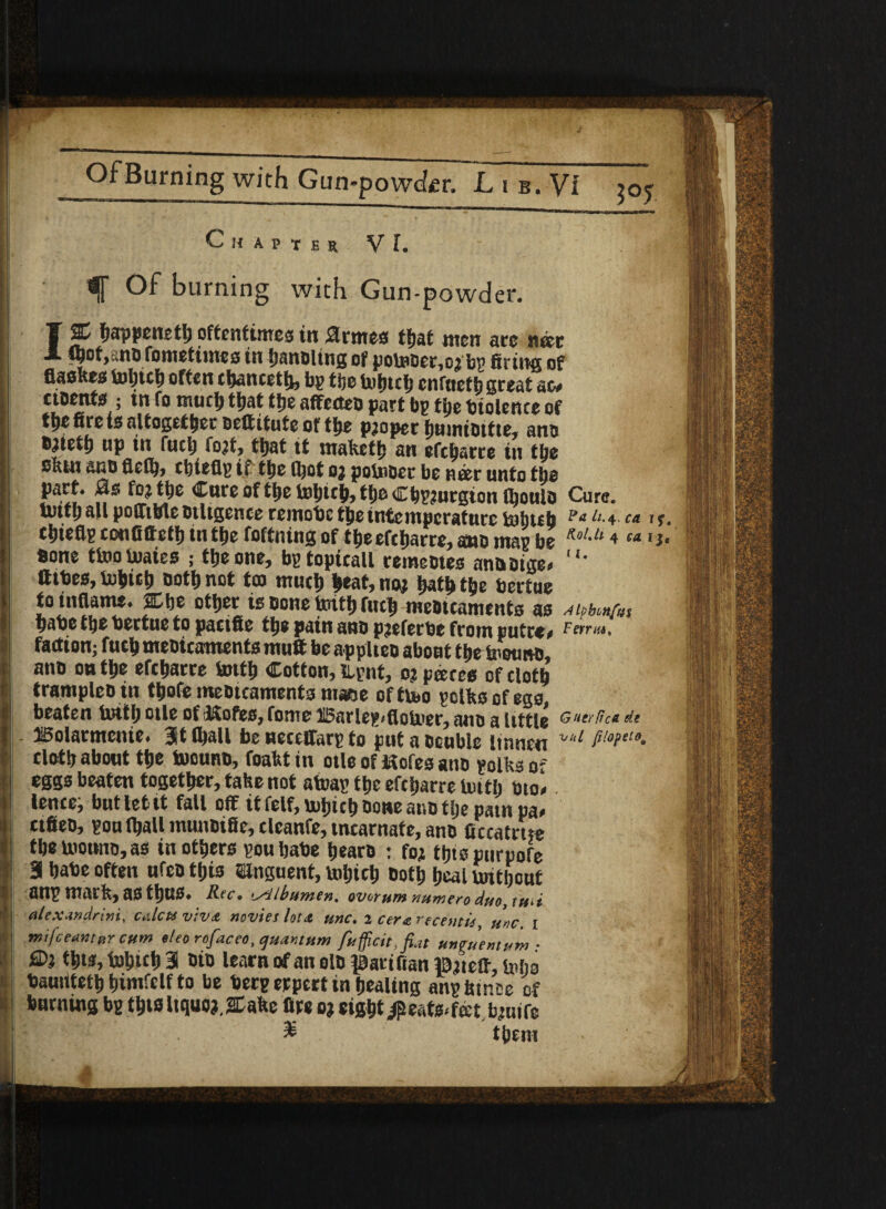 Chapter VI, ~ Of burning with Gun-powder. 1% happened oftentimes in 0rmes that men are nm ftyoty nofometuHc s in !jnuoitngof pomoer,o3 bp fitting of flasRes Vuijtctj often chanceth, bp f be tohtcf; cnfttefh great ac# ctoents ; tn fo nuidj that the afifecteo part bp tbe biolence of tt>e fire te altogether beftitute of tbe paoper hnmtbtfte, am> fc^tefh up in fuch foat^ that if mafteth an efehatre in tbe sftm anb flclh* chieflp if the (hot oa pobnoer be nrer unto the part* 0s fea the Cure of the tohich^theChpaurgionlhoulb Cure, lutth all poflttrte btligence remobc the intemperature mhuh Pa Lu+■ca 1 s. chiefip confifieth tn the foftning of tfjeefeharre, ano map be KolM 4 w **• bone too luates ; the one, bptopicall remeotes anaoige* li* fttbes, mhieh both not tea much heat, noa hath the bertue to inflame* Che other is bone brith filth mebteaments as ^iphonfus habe the bertue to pactfie the pain ano paeferbe from put re# faction; fucb meotcaments mu® be appiteo about ttje tootmb, ano ou the efebarre tottfj Cotton, ILpnt, oj pares of doth tramplebin tbofe mebicaments maee ofttoo polks of ego, beaten tottb otle of tlofec, fonts i5arlep<flotoer, ano a little Gutrfic* d.t ISolarmenie. 3t (ball be neceffarp to put a Double linnen ~'1 f'!°Pet0‘ clotty abont ttyc toouno, foaktin oile of doles ano polks of eggs beaten together, take not atoap tbe efebarre until bio* lence; but let it fall off it felf, mbicb Done atso tlje pampas ctfieo, poulball munoifie, clcanfe, tncarnafe, ano ficcatme the toouno, as in others pou babe bearo : fo; tbtspurpofe Bl babe often nfeo this Unguent, tobicb both heal untbont anp mark, as tbUS» Rec. Albumen, ovtrum numero duo,tmi alexandrini, ealeu viva navies loti. tine. 2 cere: reeentis unc. I tnijceantnr cum eleo rafaceo, quantum fufficit.fiat unfitemum ■ £D; t|ts, tobicb 3 bio learn of an olb patifian J0;teff, toko bamitetb bimfclf to be berp erpert in healing anp btnee of burning bp this Itquo;. Stake fire oj eight $eats<f®tb;uife £ tbem