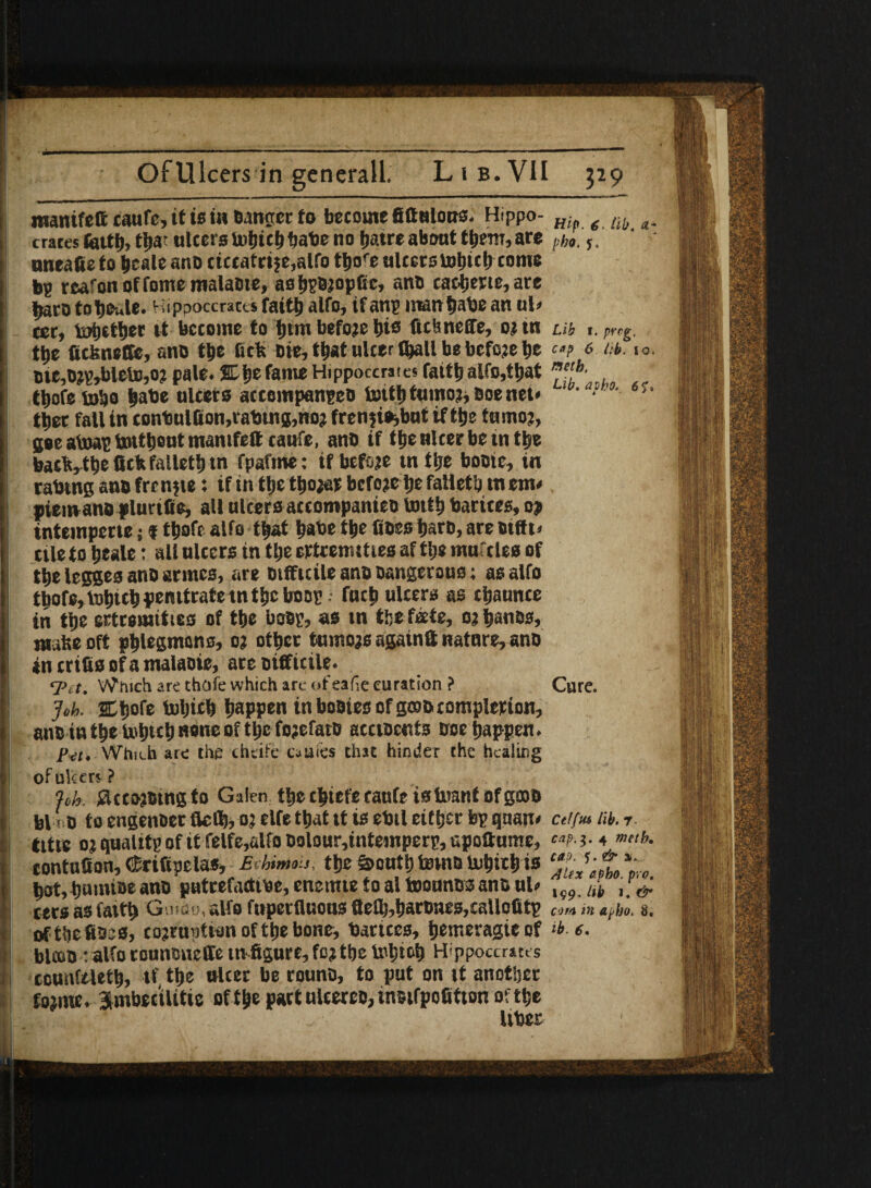 manifefteaufe, if is in Danger to become fiftulons. Hippo- Hip ( lib crates feitb, tba? ulcers tobtcb babe no fjatre about them, are th,. s, nneafie to bcale ant> ticcatrije,alfo tho^e ulcers bobitb come bg rcafonoffomemalaBte, asbsfijopfic, ano cactjerte, are jjaro totjoule. Hippoccraces faith alfo, tfanp man babe an ul> ter, pettier it become to f)tm befoje bis fichneffe, oi tn Lib f. preg. ttje ficisneffe, ano the lick Die, that ulcer fl^atl be befoje be ca? 6 m>- *<>■ tie,D?g^)leto,o? pale. SL^efame Hippoccraiesfaitl)alfo,tliat ffb‘ tbofe tobo babe ulcers accempangeo toitl)tumo3,0oenet* ‘ • ah°4- 6'-* ttjet fall in conbulfion,rabtn8,no? fren?i^but if ttje tumo?, gee aiuag totttjcut manifest raufc, anD if the ulcer be m the back, the Ockfalletbtn fpafme: if before tn tije booie, in rabtng ano frenjie: if in tfje tbo?ar before tje falletb tn em< ptemano plut ifie, all ulcers accompanies tottb barites, oj intemperte; f tbofe alfo tba* babe t|»e fioes bars, are otffi. tile to b*ale • all ulcers in tbe ertremmes af the muftles of tbe legges ano acmes, are Difficile anD Dangerous; as alfo tbofe, tobteb penttrate tn tbe hoop • fneb ulcers as cbaunce in tbe estromtttes of tbe hoop, as tn tbe fete, oabauos, matte oft phlegmons, o? other tumors agatnft nature, ano in crisis of a malaoie, are Difficile. 'Tit. Which are tbofe which are of eafieeuration ? Cure. Joh. SEitjofe toljttb happen in booies of g®D completion, anD in the tobteb none of the fojefatD accioents Doe happen. P-a, Which are the chlife otties chit hinder the healing of ulcers ? %h. iiccojBtngta Galen the tbiefecanfeisUmnf ofgooD bl i D to engenoer flefl), o? elfe that it is ebtl either bp qnan< cei/m lib. t title o; qualttp of it felfe,alfo Dolour,inteinperg, upoaumc, 4 »>«*. contuCon,(Mfipelas, £vhm»is. the&outbtotnombicbis bat,bnmiDeanD putrefactive, enetnte to a! toounes ano ul» i,b ctrs as fattb Guido, alfo fuperfluons flefb,bartnes,callofitg M m aeho. s. oftbefiDss, corruption of the bone, barices, bemeragieof lb e- blcoD : alfo tounsneffetn figure, fo?the tobiob Hippoccraces counfeletb, if, the niter be rounD, to put on it another fo?me. Umbecilitie of the partulcereD,inBifpofition of the liber