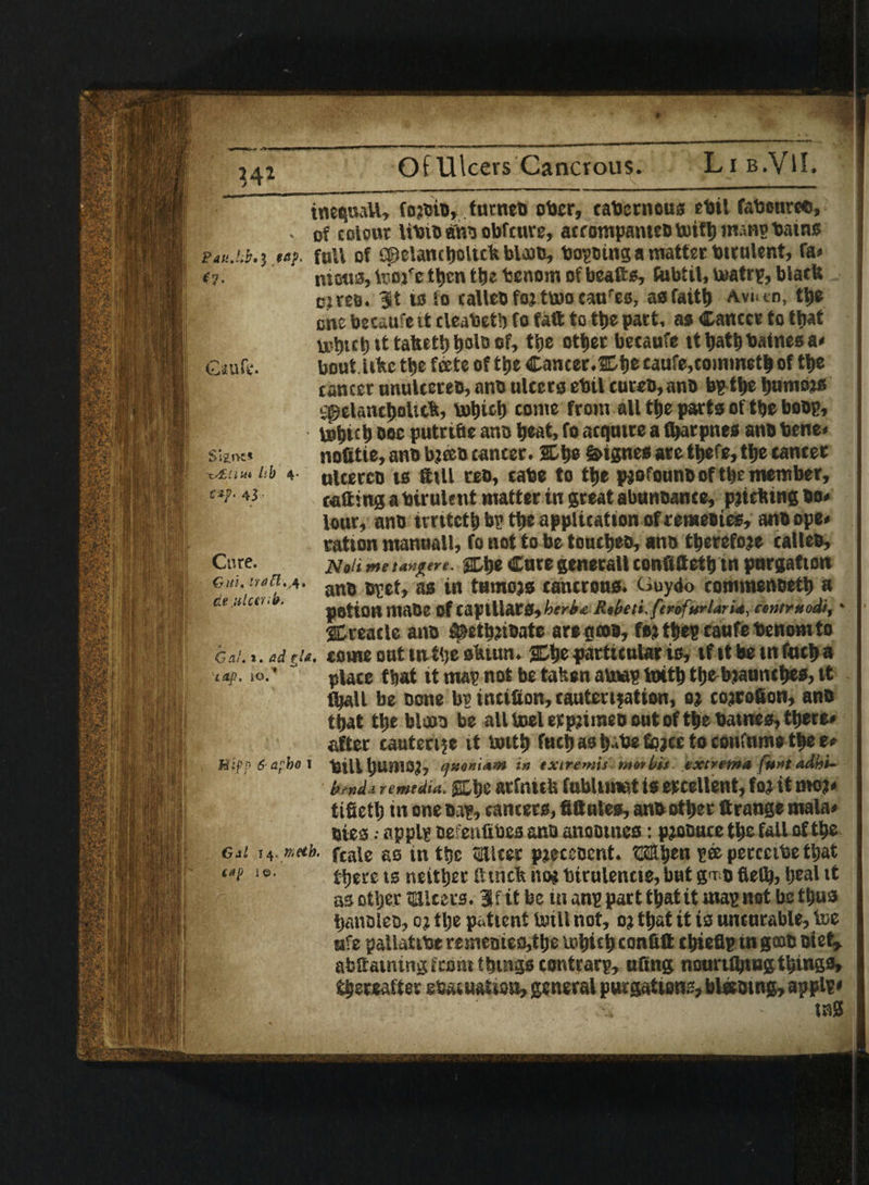 S i'lnz* 'x./Eiiw lib 4 43 • inequaU, fojbia, furnea ober, cabcrneus ebil fabetiree, p . of colour libib ans obfcure, acrompatueBtotfbmmpbains wtuMi. j *«f. full of spelantbolttlt blojo, bopaing a matter btrulent, fa* #7- metis, tooj'e then ttje tenom of beafts, fubtil, timtrp, black cues, it to to callea foj ttoo caure0, asfaith Avtun, tl»c cne becaufe it cleaUetb fo fall to the pact, as Cancer to ttjat u>l)tct) it tatcetl) tjolo of, the other becaufe tt tjatt)•batnesa* bout iibe the feete of tije Cancer.Et)e caufe,cominetb of the cancer utuilcetea, ana ulcers ebil cuteB,anB bp the bumojs ;pelanct>oUc%, vutiiclj come from all the parts of the boap, tutjict) oec putrifie ana beat, fo acquire a fbarpnes ana bene* nofitie, ana bjeea cancer. 2D be S>tgnes ate tljefe, tbe canter ulcerco ts fttll reo, cabe to tbe pjofouna of tl>e member, calling a biruletit matter in great abunoance, pitching bo* lour, anb imtetb bp tbe application ofremeaieg, ana ope* ration manual!, fo not to be touches, ana therefore cal lea. Noli me tanjrere. %b® Cure generall confittetb tn purgation ana apet, as in tumors cancrous. Guydo commenaetb a potion maoe Of capillars, her is,c R,beti. ftrifurlari4, centrxodi, * treacle ana ^etbjiaate are ctcoa, fejthep caufebenomto come out tntbesbiun. 3Dbe particular is, if it be in finch a place that it map not be taken au»p ioitb tbebjaunebes, tt (ball be acne bp intifion, cauterisation, oj cojrofion, ana that tbe blooa be all toel erpiimea out of tbe batnes, there* after cauterize it tottb fuel)asb 'be fojee to cotiftime the e* Mifp 6 afho I bill bumoj, qtttsnieent in extremis met bis extrema funs adhs- bendi remedia. gCbe arfnitU fubltmat is ercellent, foj it moj* tifietb in one Bap, cancers, fittules, ana other Strange mala* atesapplp aefenfibes ana anoames: procure the fall of the Get so meth. fcaie gS in tbe miter pteceaent. tS®ben peepetcetbethat e»p 10. tbet®ls neitber fttneb no« birulencie, but gnr;B 6efb, beal tt as otljer takers. if it be in anp part that it map not be thus banolea, o j tlje patient toill not, oj that it is uncurable, toe afe pallatibe remeaieo,tbe tobieb confitt cbieflp in gooa atet, abltainingkont things contrarp, ufing nounibiugthings, thereafter sbacuatioa, general purgation., biasing, applp* tsS Cure. Ghi* i*t $ • A * tie ulcerib* * Gal. i. ad ?U. 'Lap, IQ.' '■■f s: