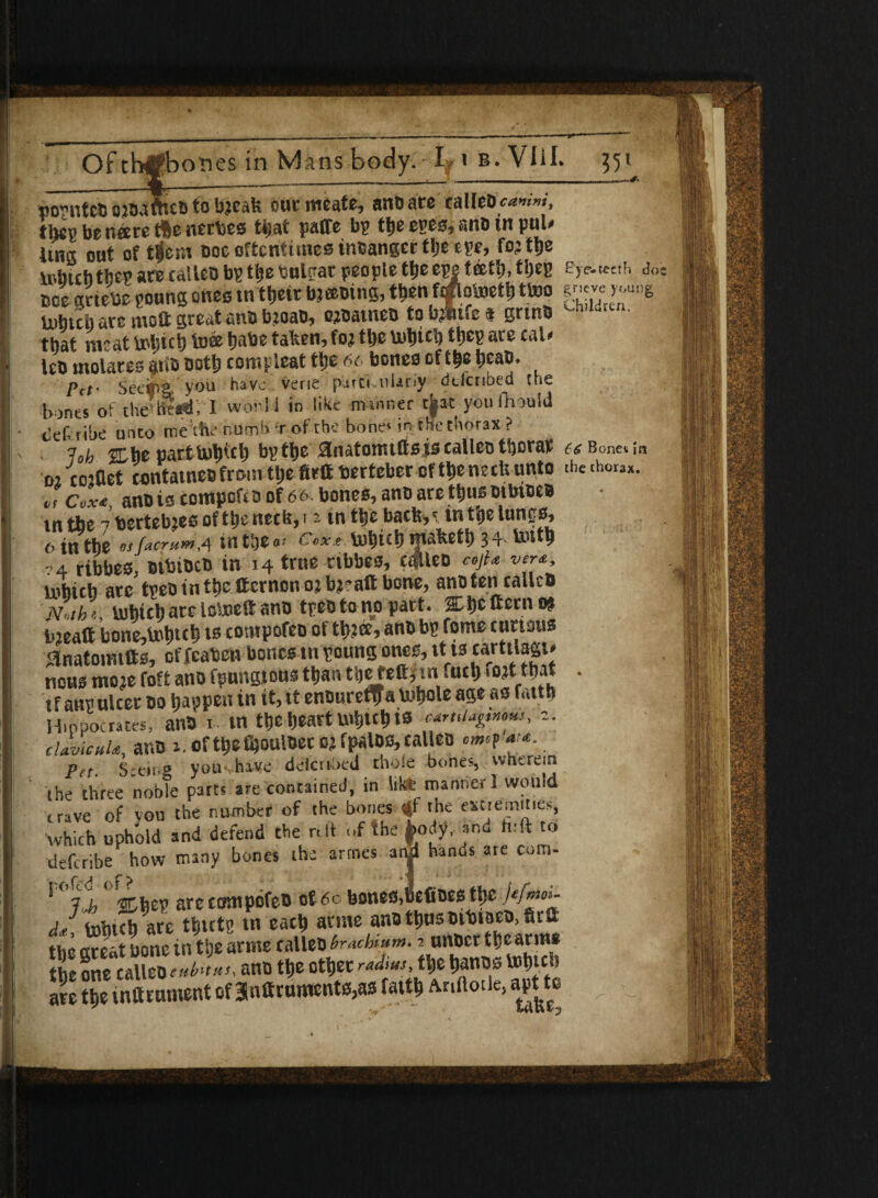 _ _ , hi - III ■ ■ I - !■ I' I ... -^ Of th#bori es in Mans body. I i b. VliL 351 volutes otoa web to btc.iU our mcate, anb ate callebcvrvrW, thcg be nee re fte nerbes that paffe bp the epes, ano in pul* Una out of tijeni ooe oftentimes inbangcr the'epe, fo;tlje lubichtbep are calletj bp the bulpat people tije epe teetfj, thep ey<r-tccti. do: coe gtiebe roung ones in their bjeebing, then faftotejeth ttno g-f U)btcb are mott great anb b:oab, ojbatneb to bj»tfe a grtnb a i“a- that meat tobicl) toee habe taken,fo; the u>titcl) ttjeg are cal* leb molares atib both compleat the 6c bones of the heab. Pct‘ Secfia' you have verie piirci-ulariy defended cue bones of the tte«T. I wool l in like manner tjjat youthouid tleftribe unto me she numb r of the bone'in the thorax ? 13oh 2Lhe parttuhich bp the 3natotmftsis calico thorat a Bonet in ■M -iojflet contatneo front tljte firft berteber of the nech unto the <h°ra*. or Cox<e, anois compofto of 66 bones, anD are thus oibtbeb in the 7 bertebje6oftheneciJ,i 2 tn the bach,' in the lungs, 6 in the *jfacr»mA int&e«» c*x* to^ich mafeeth 34 tenth 74 ribbes, oitnbcb in 14 true cibbes, c4Ueo cojU w, lnbich arc tpeointheitcrnonojbjraftbone, anoten calico Noth* iuhich are loteieft ano tpeo to no part. 3L1)C ftern 9? iiieaft bone,taih»h u» compofeo of tb?ffi, anb be feme curious Hnatoirntts, of fcaben bones tn poung ones, tt ts cartilagt* nousmojefoftanofpungtousthantijeteft,tnfuch'Ottthat . tfatti!ulcer do happen in it, tt entmreflfa U^ole ap as futtfo Hippocrates, anb i. tn the heart uthuh ts caruiagtm*s, z. clavicnU, anb 2.ofthefijQttlbetojfpalos,ralleo •mi#*.. Pet. Seeing you have delated thole bones, wherein the three noble parts are contained, in lite manner I would , rave of vou the number of the bones t|f the extremities, which uphold and defend the nit of the body, and tuft to deftribe how many bones the artnes arSi hands are com- ' 7 j, %htv are contpofeb of 60 bones,hefioes the lef^03~ dJ, toftich are thirtp tn each arnte ana thus otbtaeb, fira the great bone in the arnte calleb braefaum. 2 unber the arm* the one calleo tub™, ano the other radm.the hanos Vbhtch are the tnirnment of 3lnttruments,as faith Anftotle, agto