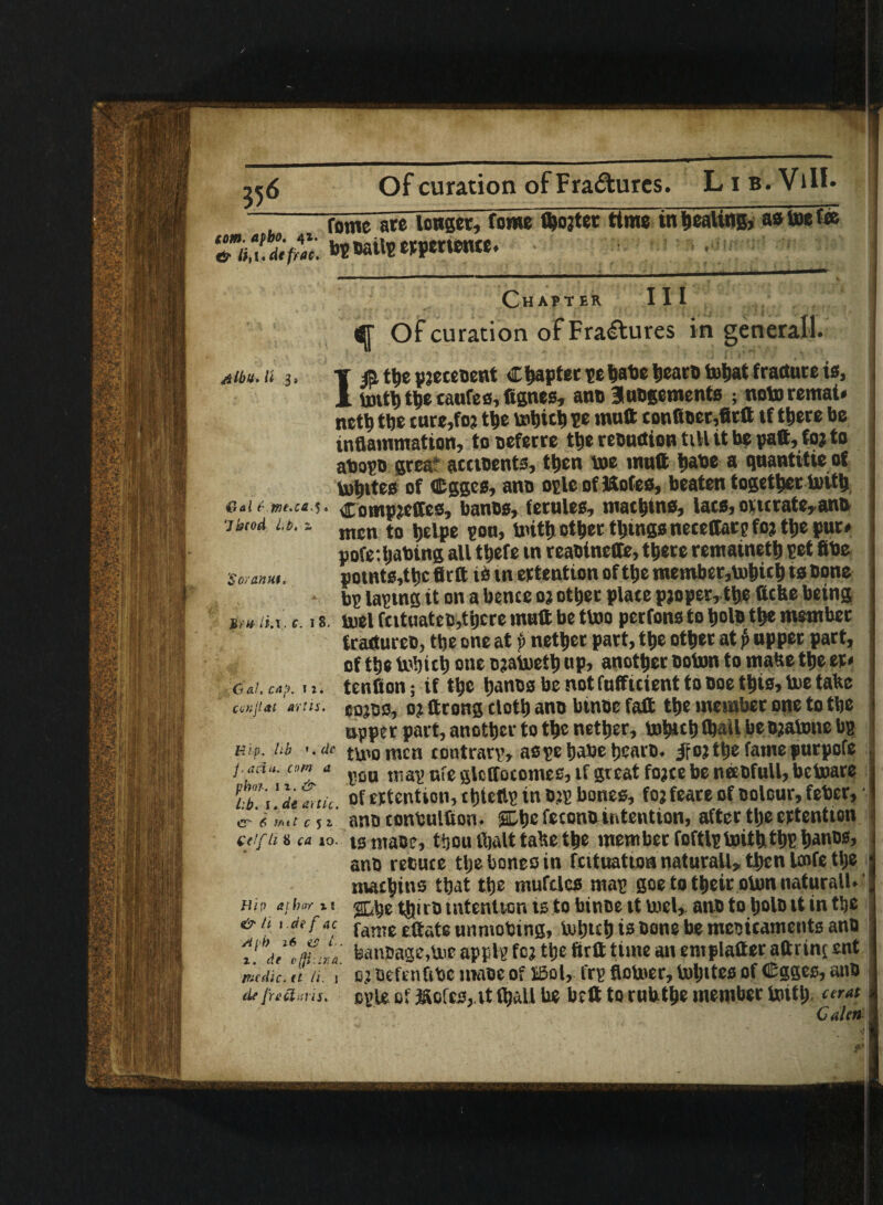 Of curation of Fra&ures. Lib.ViII. “7 rome ate longer, fome ibojter time tn dealing, aatoeia Chapter III <j[ Of curation of Fractures in general!. 4/i#.« h f /& the pjeceoent Chapter te^ate bearo tobat fracture is, I toitb the taufes, fignes, ano 3ubgements ; note remat* nctb ttje ture,foj the tobich ?e muft confioer,fittt tf there be inflammation, tooeferre the reoudion till it be patt,foj to abopo grea‘ acctoents, then toe mutt babe a quantitie of tobites of Cgges, ano oplcoflftofes, beaten together toitb &al f .rne.ca^. Completes, banes, ferules, machine, lacs, one rate, ana •ihiod it.. mcn t0 j,ejpe S0Uj initij other things neceffarp foj tlje pur* pofe.ljabing all thefe m reabinette, there remaineth pet fibe potnts,tbc firft is m ertention of the member,tohich ts bone bp taping it on a bence oj other place pjopeMhe ftcfce being 8. toel fcituateo,there mutt be ttoo perfons to hole the member fcaeturee, the one at p nether part, the other at p upper part, of the tobich one ojatoefb up, another boton to matte the er* tenfion; if the banes be not fnfficient to noe this, toe talte eojns, o? ttrong cloth ano binoe faft the member one to the upper part, another to the nether, tobich fbail be ojatone bp ttoo mcn contrarp, aspehabehearo. if o? the fame purpofe pou map ufe gloffocomes, if great fojee be neebfull, betoare of ertention, chteftp in ojp bones, foj feare of colour, feber, ■ .ano conbulfion. sSLbe feconbintention, after the ertention etifti«ca io. ig ntaoe, thou fhalt tahe the member foftlptoiththP bancs, ano recuce tlje bones in fcituatioa naturall, then laife the margins that the mufcles map goe to their oton naturall. 2Lhe tbiiD intention is to binoe it toel, ano to holo it in the fame ettate unmobing, tohtch is cone be meoicaments ano banbage,toc applp foj the firtt time an emplatter aftitnj ent oj oeftnfibe maoe of ffiol, frp flotoer, tohttes of C-gges, anb de[reams, cple of ifvcfcs, it Vtjalt be bett to rubthe member toitb «r«t C alen 'Soranut.- Urn- ii.\. c. i Gal, cap. u. cunjLtt ay!is. Hi P. lib ». dc j,aeiu. corn a phot. u. & Lb. i . ai attic. er 6 f/nt C 5 X £(!f h 8 ca io. Hi!) at hoe x t i & t i i.de fac Aph 26 as i x. el \t C’fji ' IT; G.