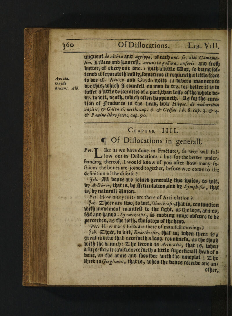 ! Of Diflocations, Lib. Vi 11. Ungtient u a! i he a ano Afcrippa, Of CflCf) ttne. fe. ohi C amcme- litii, ILtllUS JSttD ILaurt11, axunpia galling, anferis atlb frefl) butter, of eberpone onc.i Imtt) a little Mar, fo being fof* tenco it fcparatetb eafilp,fomettme it requtreti) a littlefojce cV>‘tiT toboe it. Aviren ano Guydo tojite in btbers manners to mAib ®oe 3 c6unfel1 no man to trp, foj better it is to fnffer a little Defojmttte of a part,than Ioffe of tbe totyole bo* bp, to toit, oeatli, often bappenetb. Sis fo? tt)e enra* tion of jfractures in tlje Ijeab, la* Hivpoc. de vainer,but capitis, & Galen 6. meth. cap, 6. & Celftu Us. 8. cap. 3, & 4.. & Panins libra Jexto, cap. 90. Chapter 111 I. f Of Dillocations in generall. Pet. T Ike as we have done in Fracture?, fo wee will fob- L low out in Diflocations : but for the better under- ftandmg thereof, I would know of you after how many fa. fhions the bones are joined together, before wee come to the definition of the dileale ? fob. ail bones are joineb generallp ftoo foates, to toit, bp Artthron, that ts, bp £lrtuutatton,anb bp SjmphUw, that is, bp natnrall tKmon. } Pet. How many forts are there of Arti ulation ? fob. SCljere are ftoo, to toit, oUnUof,,,tj>atis, conjunction tottb mobeinent ntamfeft to tlje fight, as the legs, arntes feet ano harms: Sjmrthra/is, is mobing moje obfenre to be percetbeb, as tlje teeth, tlje futons oftbebeao. Tet. H w many lores are there of mamfell moving* ? fob. ffljjee, to toit, Enarthrofivy that ts, toben there is a great tabttie that receibetb a long rotinbnefs, as the thtah * toitb the haunch; SLlje feronb is AnhUia, that ts, toben afuferfictall cabtttercceibetb a little foperficiall beabof a bone, as tlje anne ano fboulber tottb the cmeplat : 2E hs tbtto \sGwghrsmsy tbatis, toben tlje bones recetbe one an* other. *