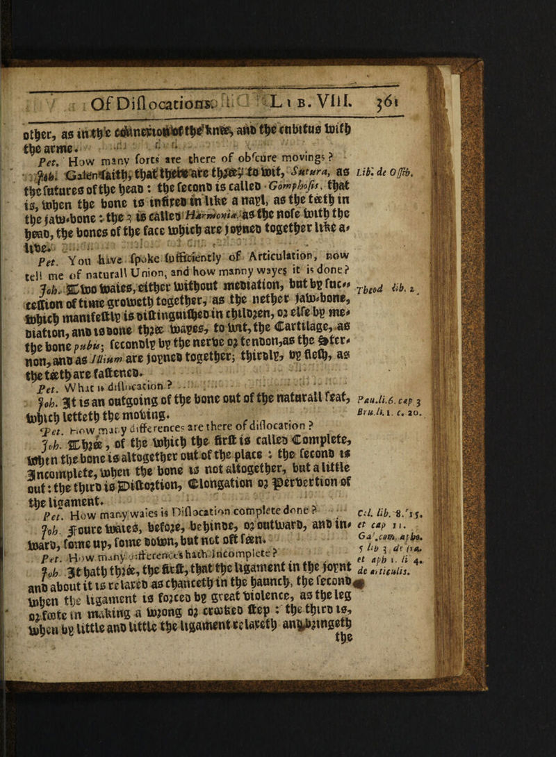 Of Di (locations; Lib.VIiI. $61 ot^cc, as int^s ctfantvtottSftttfc'knHS, aw® tbe cnbttus toifb tt>earme. > , f'ri , . £ . . Pet.' How many forts ate there of ob'cure movmgs ? fib: Gaienlsutb, that treble ate tlw®£ to toit, Sutura, as atUioftb. tbcfntuces of tbe bean: tt>e fecon® iscalleo Gomphofis, ftjat is,baben tbe bone ts tnfue® tti like a nayl, as tbe teeth tn tbe iato*bone: tbe 3 ts calico Ha rrHcviay as tfcc note butty ttye ttye bones of ttye face tntyicty are josneo together \m a* itbe* „ . . . Pet Yon hive fpoke (uffidently of Articulation, row tell me of natural! Union, and how manny wayes it is done? fob. SCtootoates, either toitbowt nictitation, bntbyfuc** Tbsod tib. z ceffion of tunc grobjctty tcgettyer, as t|jfe nether Jawbone, tobtcb mantf e®ly is oi® inguifi®® in cijtlo;en,oj elfe by me* Diatton, anctssone tbjce toayes, to UiiMbe Cartilage, as tbe bone pttbu-. feconDly by the nerbe o? te noon,as the S»ter. non, an® as iu,nm are joyne® together; tbtroly, by defy, as ttietffit^arefatteneo. Pet. Whit i* dsllucation ? - ; * ~ . foh. 3X is an outgoing of ttye bone out of ttye naturall feat, PAudi.6. cap g babul) lettetb the mobing. . BruM- <Vet How mar y differences are there of dillocation ? 7„h. %\nk. of tljc tobitb tfie fir® is ralle® Complete, amfn the bone is altogether ont of the plate t tbe feconota 3SncomnUte,l»ben tbe bone vs not altogether, but a little out: tbe tbuo is £Difto?tion, elongation oj |0erbertion of the Ucrament. , Pet How mar.y waies is Dillocation completednne ? c.l. lib. t.'sj. %b foure tones, before, bebmoe, o?outlnaro, an®in* et up baar®, fine up, fome ®oton, but not oft ten. Pet. Howm-iny differences hath incomplete? _ . tt »pb ft a. hb 31 hath tb?«i tbe fir®, that tbe ligament in tbe joynt dc »iticnlis. an® about it is relare® as ebantetb in tbe baunclj, tbe fecon®* tuben the ligament is fojceoby great biolence, as tbe leg oi ffflte tn making a tojong o; croikeo ftep : tbe tbit® te> toben by little an® little tbe ligament eelacetb an&bjmgetb