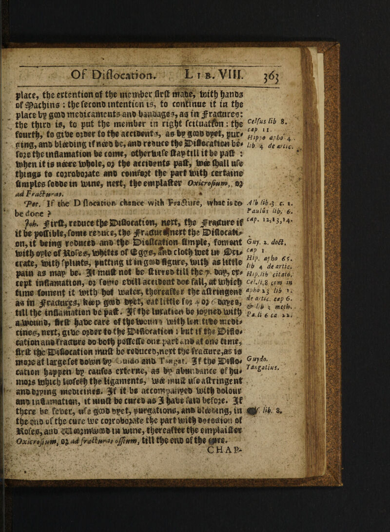 Of Diflocation. Li b.VIII. place, the attention of tlje member flrtt mafic, teith fjanos of Sachins : the feconfi tntention is, to continue it in ttje place bp gmfi mefiicaments anfi baRfiages, as tit jFractnres: the ttjitro to, to put the member in ngbt feituatfon: the Ce,tus lti *• fourth, f o gtbe miiec to the amfient*, asbpgaifiBgef,pur* W ■ pins, anfi bleemng ifneefi fee, anfi refiuce the j©ifl«watteH be* i,b 4 * m,e. foie the mflamation become, otbcrtmfe flap till it be patt : toijen it is neete tobole, oj tlje accifients paft, to® (hall ufe things to coiroboiatc anfi cemfeit tfec part toith certame temples fofifie in tome, nett, theewplaftev Oxkrofium,; oj adFraSt&ra** fr;' Tet. If the Dfloeawoft chance with Fpa&itre, wbac is to Alb Hb.y c. i. be done ? Paulas lify <5. fob. strife, reeuct theSEnfloeatien, nett, the ifratfure tf “*• '*>*},'+ it be poffible,fome reduce, the /rartut^net t the ©iflocati* on, it being leOtwefi anfi the SDtaflcation iBmple, foment Guy.». </«a. teith oplc of Jftofeo, to^tes of ® ggo, fnfi cloth toet t» Snu c‘? 1 crate, tenth fplutfo, putting it in gsto tegure, tenth as little pain as map be* 3ft mu® not be dtnrofc tiU t%z 7. tf* Hip./ih citato. (opt mfiamaiton, o: feme ebill acuficntboefall, attofiich Ce!-a.s com i» time foment it toith he* toater, thereafter theaftringent h m ’• as in jfcattures, fc«p gash Wt, eat little f®i 40a 6 fiafes, ** f* ■till the infiamation be paft. lufatien beiepnefitoith PlM t\a IX] atocunfi, Ictt fate cate fifty* town toith lerr.ttteesnefii* ' tines, nett, gibe ojfier to the SDtflcfafkn i but tf If* Enflo* terft the Snteocation mutt beteouceo,netf the frasare,as to moje at largefet ooton bp t.mao ana Ti*g*t. §f tyfi SDifto* Guy do. cation happen bp caufes etternc, as bp abwisance eftju* Tar‘^tW!‘ inojs tohwh kofety the ligaments, to® mutt ufeattringenf 1 an&ojptng tncomnes. 3f it be accompanpefi tenth coleus ami infatuation, it mutt be carta as 3 fwbe faia befeje. Jf there be feber, wfe goto epet, purgations, anfi b’to&mg, in <CU hi s. the eno of the cute toe cotrobopate the part toith fietettion of ISofes, ante aacapmto®* t» tome, thereafter the emplaifiEer OxiCr»(jum. 0J ad frail nr a j ujjimn, tilt tlje CliD Of tt)* @K6» K- ■ CH AP>