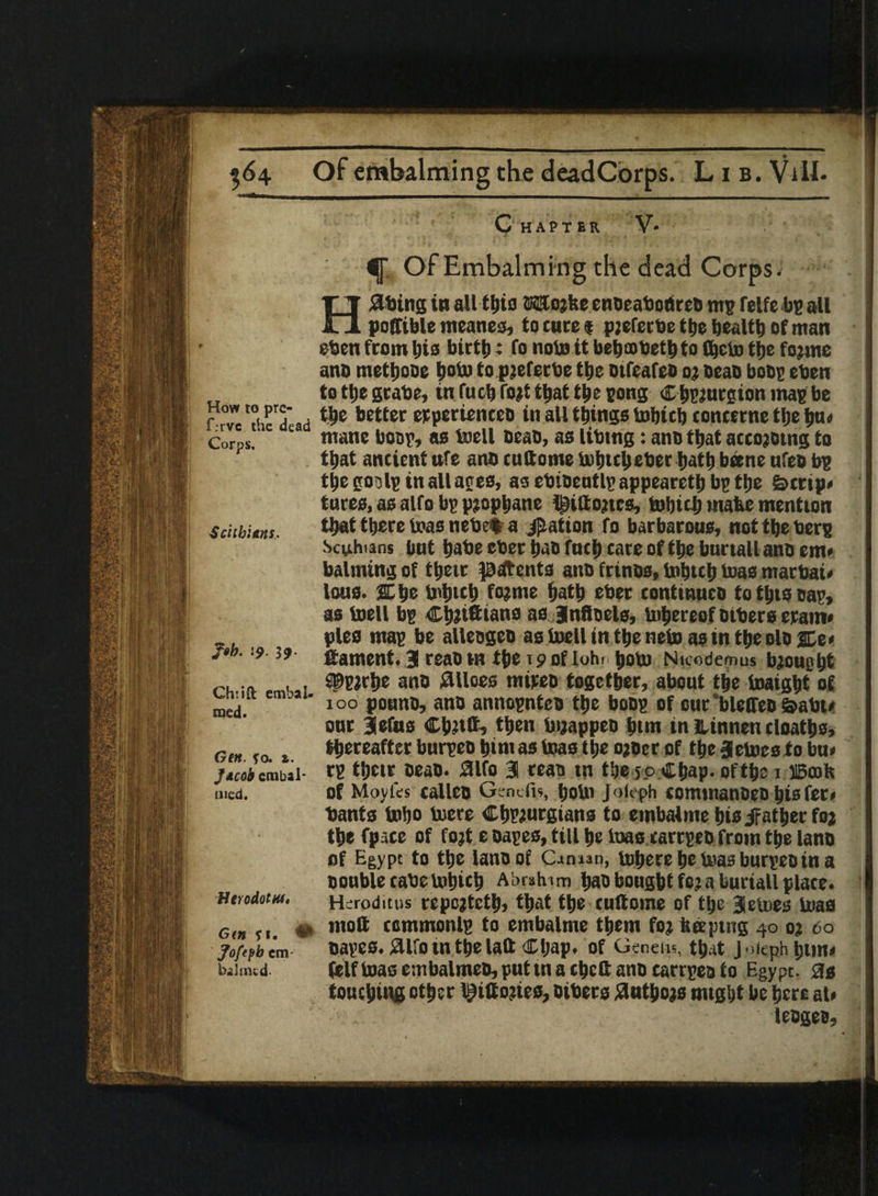 C HAPT ER V- Of Embalming the dead Corps. Hating in all tbio tKJojfee enoeaboiireD mg felfe bg all poffible meanes, to cure « pjefetbe ttje health of man eben from bis birth: fo nolo it beboobetbto fbcto the fojine and metbooe lioto topjeferbe the mfcafeo oj oeao boos eben to ttje gcabe, in fuel) (bit that the tong Cbgjurgion mat be rrvc 'the'a ad better etpcriencco in all things Which concerne the bu* Corps. c mane boot, as Well bean, as libmg: ano ttjat accoietng to that ancient life ano cuftome Which eberbatb bane ufeb bg the go- Ip in all ages, as ebioeutlg appearctb bg the £>cnp* tores, as alfo bg pjopbane Ipiitojtcs, tobtclj make mention seitbitns. ttj*cc boas nebef a Ration to barbarous, not the berg Scphans but babe eber b«o fneb care of tbe bnrtall ano em* balming of tbeir patents ano frinos, inbtcb bias ntarbat* loos, ffibe b'btcb fo?me both eber contmuco totbtsoag, as toell bg Cbiiftians as Jnftoels, whereof Dibers eram* pies mag be alleogeo as toell in tbe nefn as in tbe olo |De< /»»• '-9 39 lament. 3 reao m tbe 19 of Iohr boto Nicodemus biougijt ch a ■ i ^BJrbe ano Siloes mireo together, about tbe toaigbt of mej em 100 pouno, ano annognteo tbe boog of cur bleffeo &abt* onr 3etas Cbltft? then buappeo btm in Hinnen cloatbs, Gm ro 1 H>*w*ftcrbnrgeobimas boas tbe ojoer pf tbe 3clues to bu» jicti cmbii- t8 tljctr oeao. 0lfo 3 mo m the 50 Chap. of tbe 1 IBcoh mcd. Of Moyfes calico Gsnefn, boUl Joleph COtnilianOeO bis fcr» bants tabs Were Cbgiurgians to embalme bis/father fo? tbe fpate of fojt e oages, till be Was carrgeo from tbe lano of Egypt to tbe lano of Oman, Where be teas buryeo tn a Double tabe tobicb Abraham bao bought feja buriall place. UtroiotM. Hsroditus rcpcjtctb, that the cuftome of the 3eUses bias cm 11 • moft ccmmonlg to embalme them foj beeping 40 oj 60 jof<pb em oages. aifo in the latt Cljap. of Geneiis, that J ojeph bun* baimtd. fclf was cvnbalmcD, put in a ebeft ano carrgea to Egypt. 0s touching other l^iftoiies, oibers tfntbojs mtght be here at* leogeo,