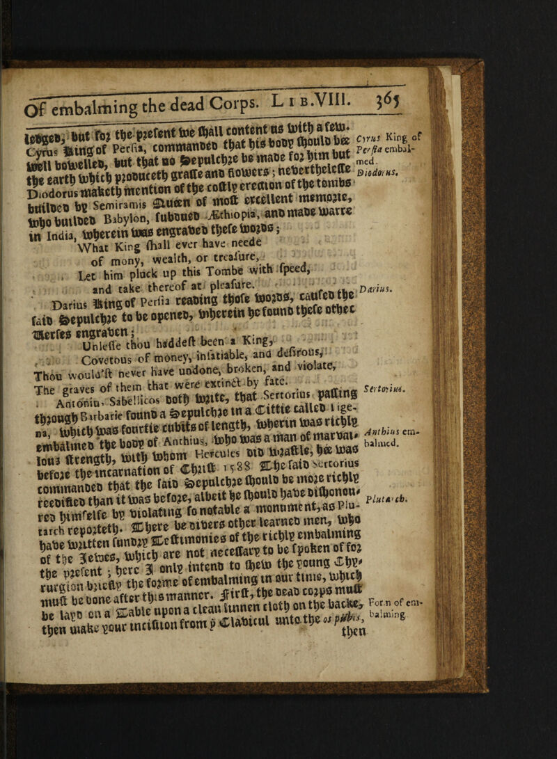 Cvmc »tngof Perfis, commanoco t^at fits b0O2toouiuu x pe a e!libjl. S JhiellcB but that bo 5»epulct)?e be mace foj t»m cut med rtt'larth tabitb mocucetb graffeanc flotoers; neberttielcffe btiilBcU bv Semiramis m*tl of molt OWUent mtmity So bmufeo Babylon, fuboueo Ethiopia, an* maoc toarrc in India, to&erein U»o engtabeo t!;efe toojos; What King Oiall ever have neede of mony, wealth, or treasure, , Let him pluck up this Tombe with *fpeed, and take thereof at pleafure. # f Darius. ' Darius tiling of Perfia Macing tljofe toa3O0,c«ufeO tfce »■'“’”uSr.i.» h.d« ten , King Covetous of money, mlatiable, ana defirous. Thou woula’ft never have undone, broken, wd violate. The graves of (hem that were exnntt by tatv.. . stmim. Anionit)' Sabellicos Dotfl tojtte, tbat-Sertonus pafftng ♦Jiannah Birbarie founC a &epulcb?e tn a CltttC talltC 1 ige- fjfj-gjf S'“SK'5S“S^» w —*• lOtU ftcongtlj* 0 ^ no OT'heraiO^ertonus befoae t^carnattonof^Cg* ^b£mojeric^ ^ SIS i Violating fo notable a monument,as Pm- ^ mfcrfh xfhttt b£oibstootljctloantctjwen* fo$o £ toHttonfnnSffiefttmonies of tl,ertcl)lp embalming 8?hJ*etaw Sfate not necettarptobefpofeenoffo? tL mefenf i 3 onl? intenc to Ojeto tt>e poung■ rfiraion bnefly the fo?me of embalming in our time, tol>u|