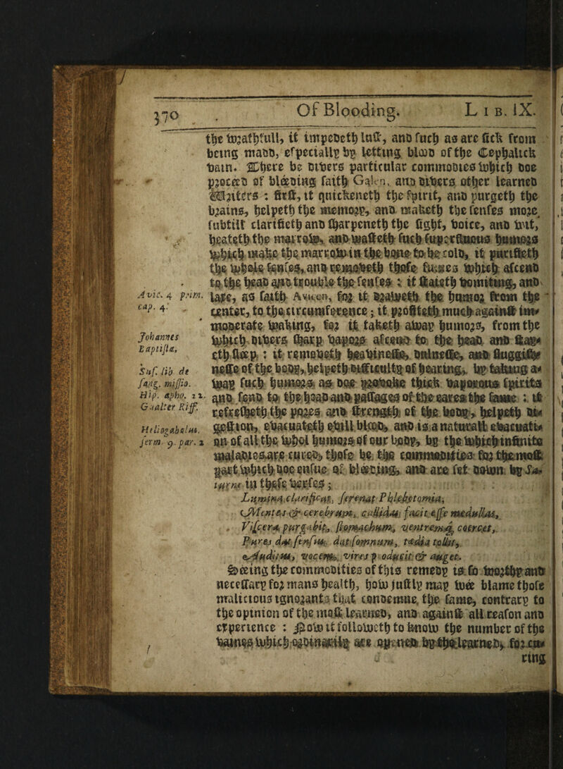 Y o Avic. 4 prim, cap. 4.' Johannes EaptiJU, Snf. lib de mijjio. Hip. apho. it Gn alter Rijf. Htlhg&b&lHi. jerm p. par. a the tojafljtull, it impeoeth lutf, ano fuel) as are fteft from being maeo, efpectaUp bp letting Wood of the Cephaltcb bam. gCtjcre be others particular commodes tohich boe pjocKt! of bleeaiug faith Galen, ano others oilier learneb 4®alters : fitfi, it qnickeneth the fptrit, anb purgeth the brains, helpeth the memo??, ano mafceth the fenfes moje fubtilt clarifieth ano fharpcneth the fight, boice, ano bit, heateth the mat rons,, answaftetb fuch fuprrftuous harness tehith *KahethemarEobiiHthe bwe fo he £olo, it punfteth thejpheief®Hie5*an0 reiaobeth t&ofc fusses fcihwh afeeno to the beao ano trouble the fenfes : it ftaieth bomiting, ano late, as faith Aw. fe? tt Bjabjeth the humo? from the * center, to thearcumference; it pjofitethmuchagainft inw numerate lpakiug, fa? it tafeeth atoap h«mo?0, from the tohuh others f&arp bapo?s afeeno to the heao ano tap cth ftffip-: ik rentobeth hsabineie, otilneffe, ano fluggi$? neffe of the beog,,helpef h Wf tcultt of hearing,, bp taking 9* teas fuch bujMSS) as ooe psobohg thick bapaKmts fpirits ano fe.no to ttjehaaoanbpasr^esof theearesthe fame ; it iefrefheth the po?es ano ttrength of the boo®, helpeth on gefiion, ebacuatgth shill blcoa, anois anaturattsetaacuatto on of all tl>e b»het hnmossof our hoop, bp the tot) teh infinite ma}aOiesar.e turefr, thofe be. the commooittea fo?themo& part b»h«h bee enfue of Wooing, ana ate fet oobm bp JV tyenrii} thefe beefes; L;$mfKii .clarifies, Jertnat PbUbftamia, CMente.10- cerebrum, t&Sfddh fait e(fe rtudulLts, . Vifcem jmrgAbk, ftomtcJitfm, ventremej, coercet, Pares d#t fenfw, dutfomnam, t*din talUt, c,4udiiHi, voctra, vires podftfit & auget. Seeing the commooities of this remeop ts Co tnojthpantt neceffarp fo? mans health, fiotojuftlpmap toee blame thofe nralictous tgno?anta that conoemue, the fame, eontrarp to the opinion of the mog learnso, ano againt allreafonatio etpertence : it folloiucth to fenoU) the number of the bainesivhicheioinarilp m ogineft.bpthelearneby fo? cw ting t .1 V|