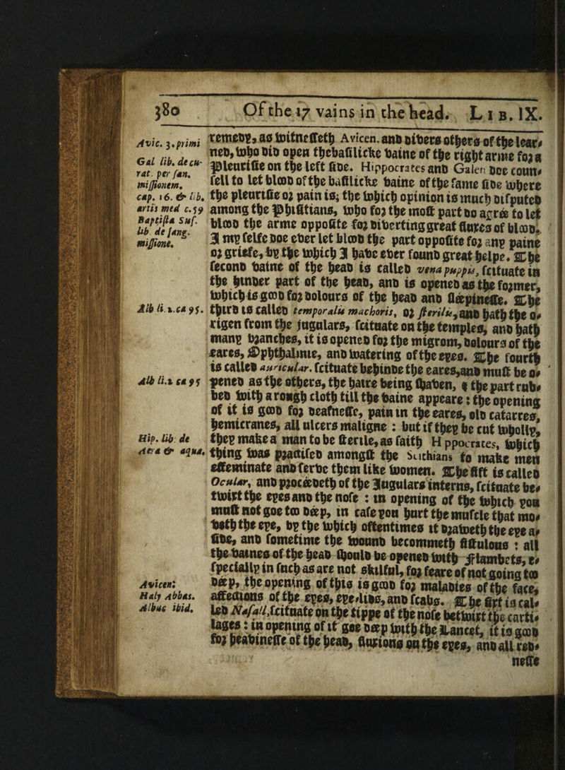 Avic. i.primi Gal lib.decu¬ rat. ptr fan. inijjinnem. tap. 16. & lib. anh mtd c.19 Baptifta Suf, Ub de Jang, mijjione. Alb li.x.ca 9$. Alb li.i sa 9 $ Hip. lib de 4et a & aqua. Avictnl Haly Abbas. A lbuc ibid. Of the 17 vains in the head. L i b. IX. ■ • .... — remetp, as toitnrffetb a viccn, ano otters otters of the tear* net,tobooit open t&ebafilufee baine of t|e right acme foj a pienrifie on the left fine. Hippocrates ano Galen toe toun* fell to let bloat of tbebafilicke baine oftbefame fits inhere pleurtfie oj pain is, tbe tobicb opinion is much otfputco among tbe ^bifittans, tobo foj tbe mott part to arm to let blmo tbe armc oppoSte foj tibertinggreat flutes of falcon. 31 m fetfe ooe eber let bloot tbe part oppofiite foj anp paine oj gtitfe, bp tbe to&icb 3 bate eter fount great belpe. 2Cbe fecont tatne of tbe beat is eallet vena puppu, frttuate in tbe butter part of tbe beat, ano is openet as tbs fojmsr, tobicb io grot foj colours of tbe beat ant fleepineffe, a be tbuo IS eallet tcmporalit machoris, OJ 7?fn7fc,aut hutb the 0. eigen from tbe jugulars, feituate on tbs temples, anobatb manp bjanebes, it is openet foj tbe mtgrom, Dolours of tbs sares, wpbtbalime, anttoatering oftbeepes. %$t fourth is eallet auricular, feituate bebinte tbe eares,ant muff be o# ' feneo astbe ethers,tbe batre being fljaben, stbepartrub# bet tottb a rough cloth till tbe taine appeare: tbe opening of it io goot foj teafneffc, pain in tbeeares, elo ratarres. bemlcranes, all ulcers maligne : but iftbeg be cuttoboUp, tbepmakea mantobctterilc,asfaitb Hppocrates. tobicb tbing toa* pjattifet amongtt tbe Suchians to mate men effeminate antferbe them like toomen. ffibefift is eallet ocular, ma pjocaoetb of tbe Jugularsinterns, feituate be# ttotrttbe epesanttbenofe : tn opening of tbe tobicb pou mutt not goe too tap, in cafe pou hurt tbe mufcle that mo# tetbtbeepe, bp tbe tobicb oftentimes ittjatoetbtbeepea# Cts* ant fometime tbe toount becommetb fittulous • all tbe batnes of tbe beat (bonlt be openet tottb Jftambets,e# fpeciallp in fneb as are not skilful) foj feare of not going too tap, tbe opening of this is gat foj malaties of tbe face, S«“* ?fv*e5es’i5e/u#s’an0fcabs* &&miacal# 1st Nafa/i,Uitmte on tbe ttppe of tbe nofe bettoirt tbe cacti# teges : in opening of if goe tap toitb % ILancet, it is gat foj beabtneffe of tbe boat, fiutions ou tbs epes, ano all rso# neffe