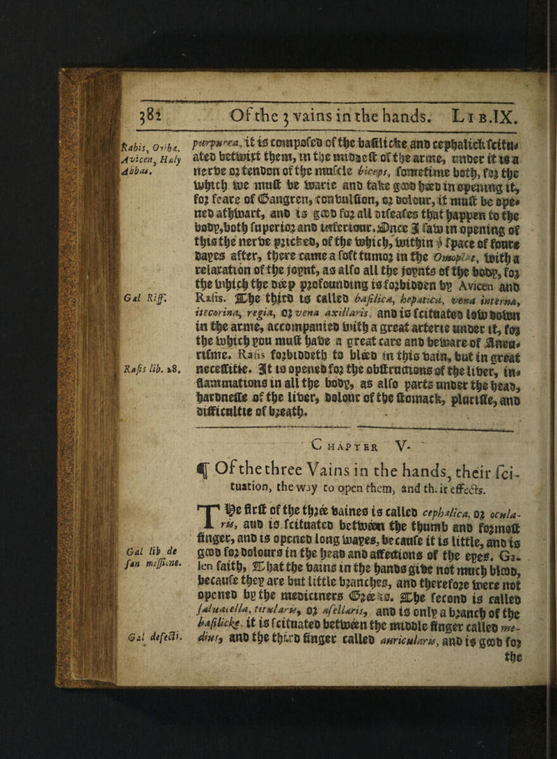 Labis, ovit. ?**&**■•. ^ isccmpcfco cf the bafilidte ano cepbalicfifcitu* I jvicen, Maly ateo bettoitt them, tn t&c'mioaett oft Vacate, unoer it tta Law***. nerbe ojtenbon offijc maftle biceps, fometime both, fbj the 1 lyljttl) toe mutt be tote anb fcafee gajofjsoinopemng it, foj fcate of ©angren, tonbulttcn, oj soleur, it malt be ope* nesatijtot, anb is g®0 foj all otfeafes that happen to the bobp,both fuperioj anb infertour. sDnce 3 fato in opening of thtsthe nerbe pjicteD, of tye tohuh,brtttitn £ fpace of font* bares after, there came a foft turnoj w the O/mpUt, tnitf) a relaxation of the jcgnt, as alfo all ttie jopnts of tf>e boor, foj ; tf>e Inhtch the cap pjofcunotng is fojbtbben bp Avian ano S Gtl Riff, Rtfis. tfnrO tS calleo bafiUc a, hep sticti, vena interne, itecarina, regia, OJ vena axillaris, anO is fCltdatCD lolUSOtolt in ttje arnte, accompanieo tuith a great atferte anbet it, fcr^ ttie iytjtc^ rou mult babe a great care anbbetoe of ilneu* rtfme. Rafis fojbtooetb to bl®o in this bain, but in ereat j R»fn lib. is. necettitie. 3t ts openeb foj tlje obttructions of the Uber, in* flammations in all the bong, as alfo parts nnber the beao, batoneire of ttjc liber, oolotir oftlje ttomacfc, plnrt(le,anb mfficnttie of b jeatb. C HAPTER V* Ofthethree Vains in the hands, their fci- tuation, thew3y to open them, and thar efFe&s. T^e flcft of ttjc tbj© baines ts callcb cephalic*, oj «•*/*- ru, ano to fcitnateo bettoeeo the thumb ano fojmoft finger, ano ts opcneo long toages, betaufe it ts little, ano is Gat lib de g©o fojbolours in the Ijeao anb affettiona of the epes. Ga. fan miffhm. len faith, IDbattbe bams in the hanbsgibc not rmich blao, betaufe tijep ace but little bjancbes, anb therefore tnere not openeb bp the meoictners ©jee ;a. fetonb is calleo jaluatella, titulary^ 0} afelUris, ano ts onlp a branch of the baftikkt. it ts fcituateo betuwen the mtooie finger calleo me- Gti defecti, diust ano the tijr.ro finger calleo awicularu, ano is goob foj the