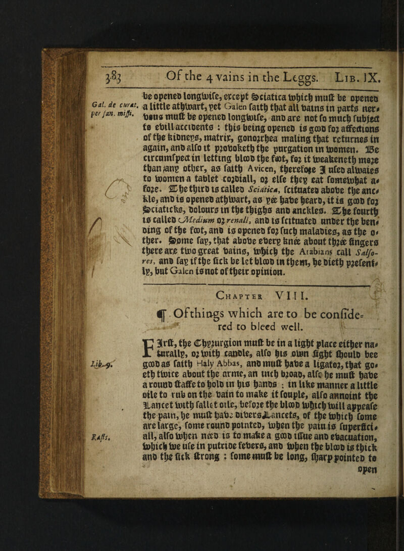 be openeo longtoife, etcept Sciatica tohich mutt be openeu Gal de cum. a utile athtoart, pet Galen fattb that all batns in pacts net* per jan, mijjt - ** ■ - - - r t ,x \ jf i-ik,?. Ms. bius mutt be openeo longbufe, ano are not fo much rubied to ebill acctoents : this being openeo is goto fo; affections of tlje kioneps, matric, gonorrhea mating that ccturnes in again, ano alfo it pjoboketh the pnrgation tn toomen. Be ctrcumfpect in letting blcoo ttie foot, foj it toeakencth me;e than ?anp other, as faith Avicen, thereto* e 3 ufeo altoaies to toomen a tablet co;oiall, o; elfe thep eat fometohat a* fo;e. 2Dfjetl)trDts calleo Sciatica, fcttnatea abobe the anc* Me, ano is openeo atlilwart, as pee habe hearo, it is gcoo foj £>ciattcks, Dolours m the thighs ano anckles. % he fourth ts calleo cMedium oj renaii, ano ts fcttuateo unoer the ben* oing of the fcot,ano is openeo foj fuch malaoies, as the o< ther. Soome fap, that abobe eberp knee about th;® fingers there are ttoo great bains, tohich the Arabians call Salfi- res, ano fap if the fick be letblooo in them, he oieth pjefenb Ip, but Galen is not of their opinion. Chapter VIII. Of things which are to be confide* red co bleed well. F3rtt, the ChPturgion mutt be in a light place either na* iarallp, o; toith canole, alfo his oten fight fijoulo bee gcooas faith Haly Abbas, anomutthabea ligate;,that go* eth ttoue about the arme, an inch b;oao, alfc he mutt habe a rouno ttaffe to hole in his hanos ; in like manner a little oileto rub on the bain to make itfouple, alfo annoint the Blancet toith falUt mle, before the blcoo bihtch tnill appeafe the patn,he mutt Ijabe DibetsJlancets, of thetohtch feme are large, fome rouno potnteo, tohen the paiu is fuperfici* all, alfo toljen nceo is to make a gcoo iffue ano ebacuation, tohtcb toe ufe in putrtoe febers, ano tohen the blooo is thick ano the Tick ttrong : fome mutt be long, fl;arp pointeo to open