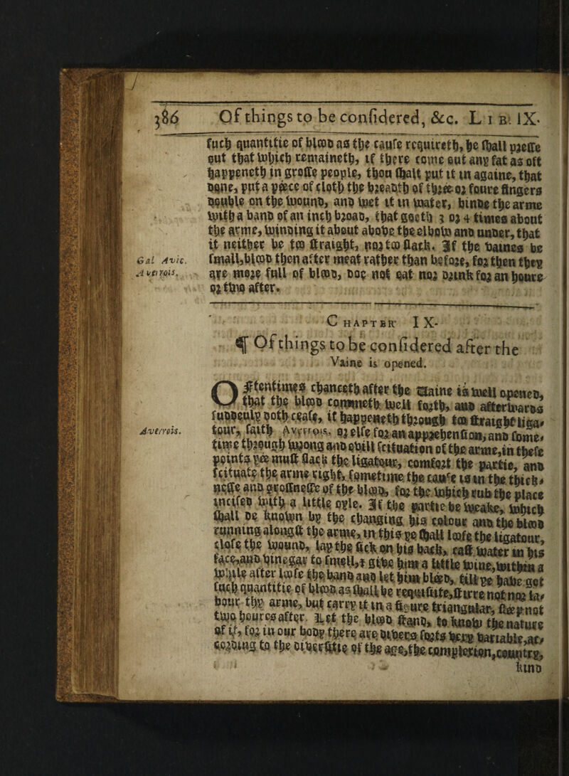 Of things to be confidered, &c. L i b». IX- GaI Avic, A vtirou. Averrois. fut| quantttte of blcoa ass, tin caufe requiretb, lie Hjall pjeffe put that toljicb remainetb, if ibere come out ang fat as oft bappenetb in grotte people, ttjou Ojalt put it in again®, ttmt pqne, put a piece of clot]) tlje bjeaatb of ttjjeeoj foure fingers UPUble on tbe luouna, ana Ipct it m taater, bmoe tbe anne tpitb a bana of an inctj bjoaa, that goetii ? oj 4 times about tbe acme, iuinaing it about abobe t&eelboib ana unoer, that it neither be tea ttraig&t, pen tco Hath. 3f tbe baineo be fmailjbuoo then after meat ratber than befoje, foj then tbtg are moje full of blroa, ao? not oat no? onnfc foj an boure oj fb'O after. C HAP TER.* I X- Of things to he confidered after the Vains is opened. C\ £te.nfjm^ ebancetb after tbe tsaine ik bull onenea, ■ that tbe blcoa tonwnetb toeil fojtb, ana aftertoaras tuaaeulg aotb ceafe, it bappenetb ttnougb too ftratgbfiiga* tour, faitb hm**#*. ejelfe fQ3a«appjebenfton,ant> fome< time tbjounb tom ano chill fcituation of tbe arme,in tbefe points gee mutt flacu tbe ligatour, comfoet tbe partie, ana fcituai? tbe armetigbt, fomettine tbe caure ta tn tbe tbtctu nette ana groffnette pf tbe bi«a, foj tbe inbicb cub tbe place jrc.l[e® 5j,‘lt^n lltUeople- 3f tbe partie be bieake, inbtcb wl ae baottm bg tbe changing bio colour ana tbe blcoa mm % acme, in this ge M lnf« tbe UgaSur, JMM mm bis barb, catt mater tn his 9 Wfte tonne,tpttbm a iPiUie alter laife fbatoanij ana let him bieea, tin go babe «ct u|j|qnantt.Ue of blcoa as be requitttte,tticte notnm la* bour tbs acme, but carrg it in a to me triangular, tteepnet SS5L^tt,e bll°* fr915!J> *■*«*» <*2!5 U* tQ2 ui our boog tijerc are Otters fq&tg berp banablr ar* qo^atng to tbe aiaerfitte of tbeage>ttetjompterion,cj3untrg, 1 * • luna