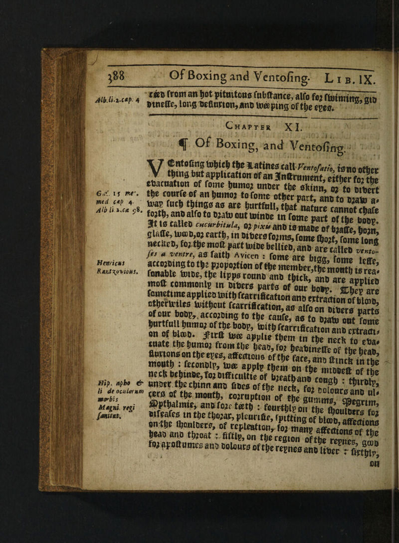 Gu*!. is r*e\ yntd c*f> 4. Alb U l'Ca Henri cus R&nt\o%iU)hst Aib u 2 cap 4 ffont an Dot pitmtous fu If! an ct, alfo fo$ fiutttiintc^ cun 4 ntneffc, long hefiutton,ann topping oft lie e{e“ ^ 8 Chapter XI. f Of Boxing, and Ventofing. V®r«toCng totjieU the latines talltom other **“» but application of an anttrnment, either foX coacnatton of fome humor unher the sfctnn, i to SS m courfe of an humor to fomc other part, ano to Jiato a! U-ap fucft things as are hurtful!, tijatnature caSnot chafe KXf”•» ?«» part S?»$£. glaffe, toa>n,or earth, in Othersforms, fome (horf^fome ion* •“* brdlUD> 3nS jes a ventre, as faitb Avieen : feme ate btffff fnmt> Uir» accojmngto the proportion of ttie memberibemouth .!!•?!’ fonabte totoe, the lipps rouno ann tjjitfe, anb are aucifcn ntoft common Ip tn others carts of nm-1.77 arL?^P‘Kt) fometime applieo toitt) feamficatton ano wSkmnmS otbertotles totflicut feamficatton, ao alfo on h‘h?rB S of out bobj^acco^bing to tbo caufc* ao tn timui Imrtfull bum or of the boop, taifb frarnficatun1 on of blcco. iFtrtt to© auulte them 7n 7»<» £ CItrm> tuate the humor from the heao,2r i»eahi!?/irof tbe°heao' flurtens on the epes, affecttcus of the face an^ month : fetonolp, to© applp them on2£? ‘5 ** nech bchtn0e,Tor otfficultte of Leathan? couah°hhf nnoer the chinn ano fines of the nech fn, *?. * tecs of the mouth, corrupt,? ofte mLl°n^anB ul* ®pfhalmie, ann fore t©th : fourth!? on the (boulter Wfeares tn the thorar, pleurtfie, rpittina of bl?£! on the lljoulDere, of repleafton, fo2 mono =«?.*' 8®etf«ons hean ann throat: fiftip, on the remn^nf Hpfl,ons of for apoftames anb Dolours of t|e reEnes aw ithar'&S mi Hip. npbo & It deoculoYnm war bis Mtgni regi {annul.