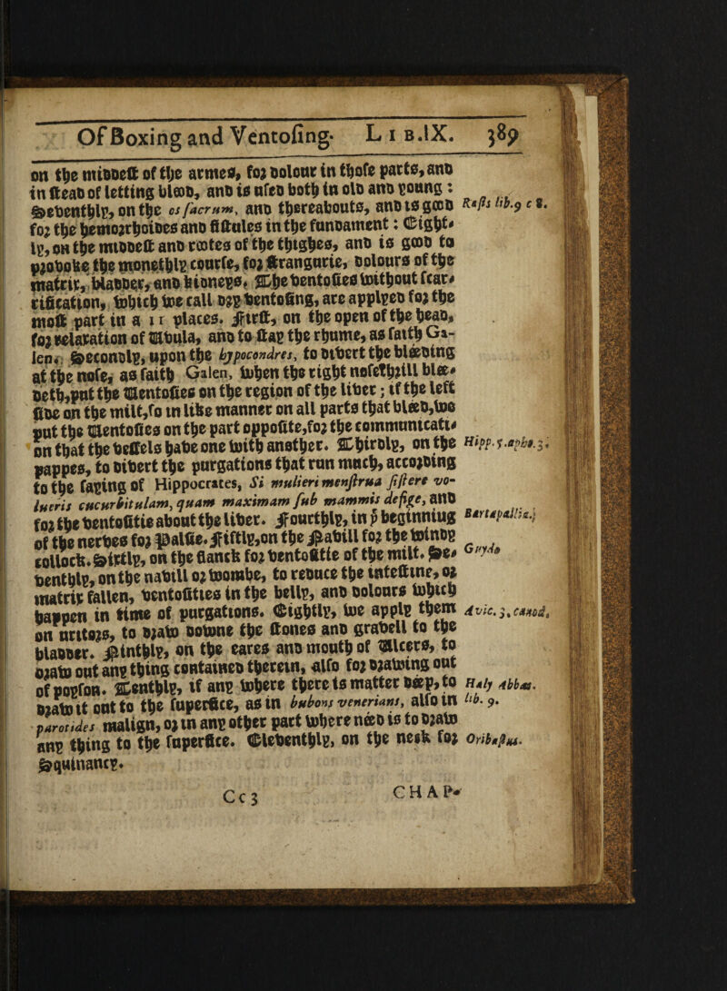 on themiBBettofth® armes, foj Dolour in thofe parte, ano in fteaB of lotting bl©B, anB is ufea both in ola anB goung: ,,,.m debenthlg, on the os/'acram, ant> thereabouts, anBtsgcco R‘//J l,b-9c »• f oj the hemojrhoiDes anD fiftulcs in the funoament: Gigtjt* lg, oh the mtooett anB rostes of the thtgbes, anB is gooo to mobobe the monethl? tonrfe, foj ftrangutie, colours of the matrit, WaBoer, ano b ionegs * ffihe bentofies toithout ftar» rifieation, tobich toe tall Bjg bentofing, are applgeo foj the ntoft part in a i r plates. Jftrft, on the open of the heao, foj oeiatation of tabula, ana to flag the rhume, as fatth G»- iep. Spetonolg, upon the bjpmndres, to Btbcrt the blessing at the nofe, as faith Gilen, tohen the right nofethJiU blee* oeth,put the taentofies on the region of the liber; tf t he left fioe on the milt,fo tn like manner on all parts that bleeb,U» out the taentofies on the part oppofite.foj the eommunitatw on that the beffelshabeone tuith another. Chieolg, on the h*/>m •*?&».3. pappes, to Bibert the purgations that run mnth> accojotng to the faging Of Hippocrates, Si mulieri menfiru* filter* vo- inert* CHCHriilnlam, quam maximum fub mammis define, 3U0 foj the bentofitie about the liber, if ourthlg, in p begtnntug stnapaih*.-, of the nerbes foj palfte. ififtlg,on the f abill foj the totnog collocb. &irtlg, on the flantfe foj bentotttie of the mtlt. frt* G'?h benthlg, on the nabill ojtoombe, to renuce the tntettine, oj matrip fallen, bentofities in the bellg, ano aolours tohtth happen in time of purgations. Cightlg, toe applg them 4 vie. 5, CMHOdt on urttojs, to Bjato ootone the ttones ano grabell to the blaBBor. ainthl?, on the eares ana mouth of takers, to tuato out ang thing tontaincB therein, alfo foj ojatoing out ofpogfon. jCenthlgs »f ang inhere there ts matter B«p, to h.i, m*s. bjato it out to the fuperfice, parotides malign, oj tn ang other part inhere neeo is to Bjato ang thing to the fuper#te. Clebenthlg. on the ne»b foj 0*;* gfquinantg. Cc 3 CHAP*