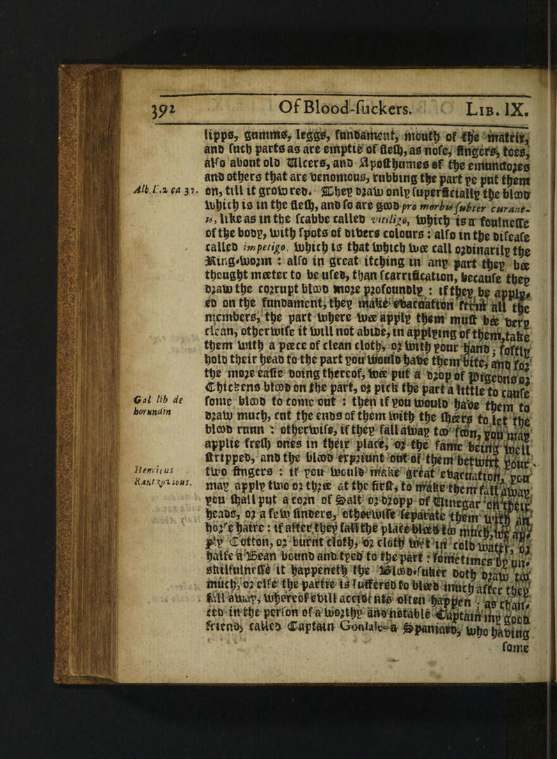 Of Blood-flickers. lipps, gamma, leggs, fmiBament, mouth of f&e matrir, ano fuel) parts as are empttc offlety, as note, fingers, tees, aHO about olo alters, ano £lpottb«nies ef tbe emancto;ts ano others ttjat are benomous, rubbing t|e part pe put them Aib.i^ ca 37. Bn,till it groforeo. SDbep ojato onlpfuperfictallp t|jeblam tobitll is in ttje fleH, ano fO are gCDBf ro morbufubter curane. », like asm tbe ftabbecalleo vmligo, tobub tea foulncffc of the boop, U)itb fpots of Btbers colours: alfo in t&e oifeafe . callen impetigo, lubteb is ibat Inbtcb tore tall o^oinarilp the JSing-Uwm : alfo in great ittbing in anp part tbep bee tbcugbt meeter to be ufes, than fcarrtficatton, betaufe tbep Btabo tije corrupt btcoo moje pjofounolp : tftbep be applp, eo on tbe funBamcnt, tbep maUt ebatuation frni all the members, tbe part Inhere toee applp tb«m mtitt bee tern clean, otberimfe it totll not abioe, in applpmg of them take them UUtb a peete of clean clotb, 0? tintb pour bane • foftin bolo tbeir beao to tbe part pou tooulD babe tbembitc, ano foi tbe mo?e eafie being thereof, toee put a Bjop of ©igeons 01 Cbitfecns blcoo on tbe part, 0? pith tbe part a Itttle to caufe fome blcoB to come out : tbeiitf pou rnoulo babe them to BjaU) much, ent tbe enos of tbcni loitb tbe (bars to let tbe Warn rnnn otbertoife,iftbep fallalnap too fcon, poll mao applie frefl) ones in tbete place, n tbe fame beinrtoeii ftrtppee, anB tbe blcoo evpiiunt out of them betUmt Pour- tU>o fingers : it pou toculs make great ebactiufton ren map applp tunc 0? tb?«e at tbe firfi, to maftc them fall mlao pou (ballput acom of&alt ojB?opp of mneaarotrtoeir Cal lib de borundw }Iemit us l(:ir>t^nious. mm. .,,,.1. Hi rtibu?atifroi balfeia ffiean bouno ano tpcs to tt>e part r fomctimes CP un. stuUuInrffe it bappenetb the »lu>B,futtet Both Biata tm much, oj eife tbepattre isfutfersDtobifeB iriltbaffcr tftoe fell liitoerenf etitH nrrtiu ufc* nff-on fricp.Oj caUeo Captain Goniale? a ^pamaro, uibo bating fome