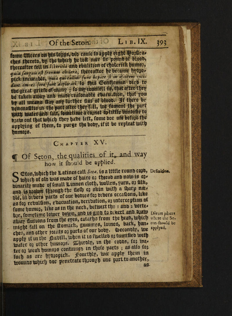 U i 39? fome mtcers on W l«S8*» caufe t0 cties thereto, bp tl»e tohuh tie loft neer fir jortniiflf blooiH thereafter fell t»/#«•«« ano ebulttion of tfjolericb Ijnmo?, l,a funvuii eft (remm cbohr<e, thereafter t)e became hpojo* side incurable, ■**»<&«<&#’(»”* **t* ,ncu SSSP&JU* i thegreat griefe of titanp ; fo ms counfell ts, that after thep betaken atoap ano maSefeafonable ehacu.tion, that pow be all means (tap an? further flut of blooO.> 3f there be bencnofitt&tn thf part after thcp Ul, toe foment the part ifcgffi loafer ano fait, foMhettflae a cojnet Ojfttfle bentofie to Bjato out that tohith tbeshabe left, fome Doe ufe befojethe applying of them, to purge th* boop, if it be repleat totth hnntojo. ____ Chaptsr XV. tff Of Seton, the qualities, of iv^nd way how ic fliould be applied- Scttomtohicb the Ratines call Seta, is a Uttle touno cojo, Definition. tohich of oto teas mate of hairc oj thieao ano note to *&* oinarilp ntaoe of fmall iunnen cloth, toollen, parn, oj ftlb» ano is ojatoK though the °* sbin unti) a iharp nee* ole in tobers parts of out bootesfo? others occafions, Ufte asfoi rebulfion, ehacuation,oerihation,ojtntercepUon of fotne?lmmo2, like as tn the neeh, bettoirt the i ano 2 herte* b?c, fometime looser opton,jnD tsgcoo to T fT ‘ atoap Burtons from the epes, catarhs from the heao, tohich where «he Se. St Til on the ttomacfc, gummes, lotnefl, bach, han* 'on'bo,u“i bc ?pplpTin the iahiU, tohen it 10 ftoelleo o? tunufieo to«h toater oj other tmtoojs. ®httolp, tn the cocos, fto toa» S toeah hnmojs container tn thofe parts ; as alto fo? fuch as are httoopteh. ifourthlP, toce applp them tn toounostohith t>ae penetrate though one partto another,.