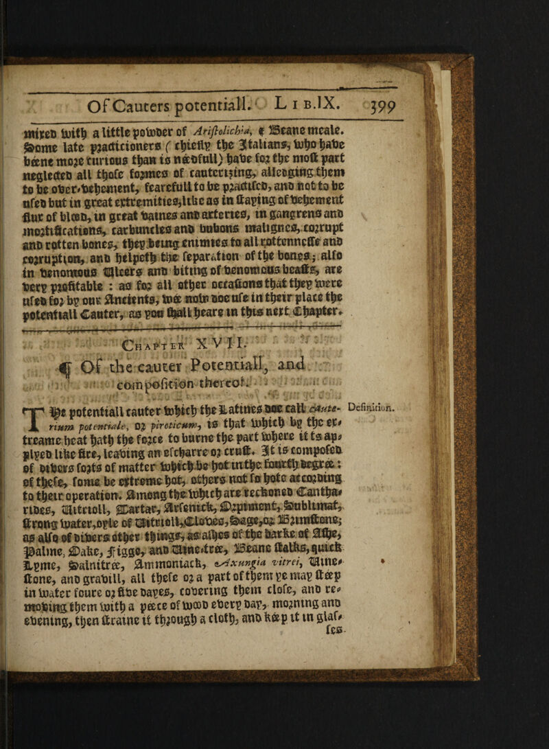 mttED tuitb a little potooer of Anftolich'-a, t ffiesne tneale. $ome late practitioners (thefts tlje Italians, tobo babe bene more curtous than to neesfull) babe for t&c mott part neglctte® all t&ofe formes of cautccijing, alleging them to be ober<bebe«ient, fearefull to be pradtfc®, an® not to be nfeo but in great e*feemitie0,U& c as in (taping of tenement flur of bice®, in great tames an® arteries, in gangrens an® mortifications, tarbnntles an® bnbons malignes, corrupt an® rotten bones, tbepbeuig enimtes to all pottenncETe an® corruption, an® belpetfi tlje reparation of (be bones; alfo in benomous takers an® biting of henomcusbcaffs, are bets profitable *• a0 sit atbec oetattons tliat tbepiuere nfe® for bp our ancients, ink note noeuTe in tbeir place tfie potentialt Canter, as sou (bait bears tn tfits neit Chapter. ■ Chapter XVII. <|- Of the cauter Potential!, and j compofitidn thereof. ” J . • 4 , , ■. c ^ X ^ *■ ■* ' ! \ ^7 X \ {i»*4 '(to W .;J T10z potentiall tauter to^iclr the Matinee aoe call emu- Deflation. num potential?, 0£ pirctictiw, IS ttydt bg tt)C tlf trcamc beat bath ttye fo3te to burne ttye part brfjere a ts ap* plgeo Itbe fire, ieabing an efebarre 03 cruft* 311* compofeo of others fo^ts of matter hobtcbbe t?ot uitbe fourth oegrce: of tbete, fome be extreme bat, others not fo bate aeco30ing to tbeir operation* #mong tbetobub are retfeoneo Cantba* rtoee, mutrtoll, SDartar, £trfentc&, £>;*ptmen t* Smblnratr ftrong toater,ofle of mttrtolkCiafteo^ge^ iBaunftene; as aUo of others other tbingo, ss ail|cs of tboharfce of jaaUne, $)afce, jf igge* ana mine*tree, Beane ftalfes, Qutcb Hgme, ^ainitree, &nwioniacb, ^xungm vitrei, ^fluie* * ftone, anograbtll, all t^efe 03 a part oftljentge mag ft#p in toatcc foure 03 ftbeoagejs, cohering them clofe, ano re* mobing them toitb a pcece of lucoo etoctg bag? ntQ3ntng ano ehening, then ftratne it though a rtotfe ^ Pm 6^ I lr\ V* ‘ . * • - . • . * ^ :Y ✓