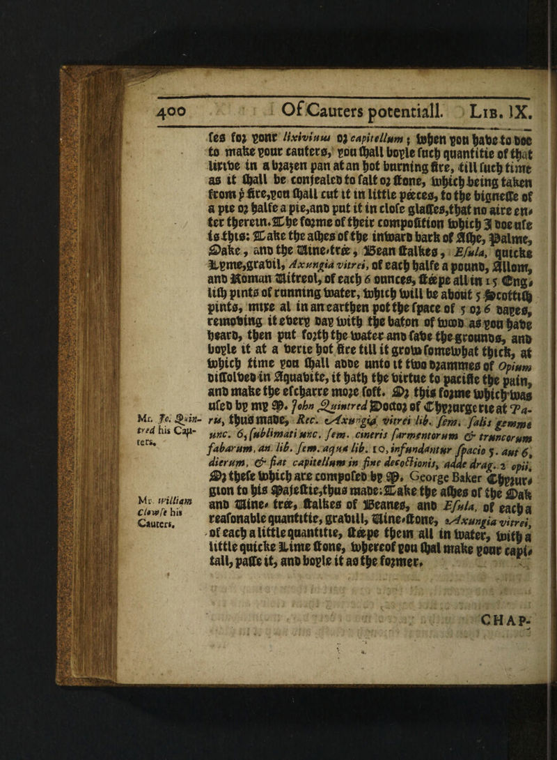 fes fOJ cone lixivium OJ capiiellum ; to^Cn gOU babCtO bOC to mate cone ranters, con (tell bogle fntb quantitie of Chat littbe in a baajen pan at an l>ot fattening fire, till futb time as it (tell bo tonjealea to fait o; ff one, tobitb being taken from p fire,con (ball tat tt tn little pares, to tbe bignefte of a pte o? telle a pie,ano pat it in clofe glades,that no aire en< ter tberem.Cbe fojme of tbeir compofition hftitb 51 aoe nfe istbtoi ®a&e tbeaftesof tbe inboara barb office, palme, £>ake, ana tbe ©ine-tree . Bean (tallies, Efuia, qnicte items,grabil, Axungu% vitrei, of each balfe a ponna, fiillom, ana Koman mitreol, of each 6 ounces, (tape all in i s tSng* lift pints of running boater, tobteb boill be about 5 jfcofttft pints, mire al in an earthen pottbefpate of 5 oj 6 aaces, remobing iteberc aacboitb the baton oftocoa as con babe beara, then pat fojtb tbe brater anofabe tbe grounas, ana bocle it at a bertebot fire till it groin fometobattbirlt, at bobicb time con ftall aooe onto tt tboo ojammes of Opium oidolbea in fiqnabite, it batb tbe birtne to pacifie tbe pain, ana mate tbe efcbarremojefoft. £>1 this fojme Ufticbtoas nfeo be me sp* ]»bn jgumtred {Doctoj of Cbcjnrgmeat Ea- Mr. To. Qirt- rts, tbUSmaOe, Rec. eAxti-gi# vitrei lib. fem, falis gtmmt tnd tus Cap- mC% Sffublimatiuxc. fem. cinert s farmers! or urn & truncerum fabarum. an lib. fem. aqua lib. l o, infmdantur fpacio j. aut 6, dierunt. & fiat capitellum in fine detodionit, adde drag, z cpii‘ $>} tbefe bobitb are compofea be George Baker Ctetar* gton to bio spa(ettie,tbus maoe; JCate tbe aftes of tbe <©ak ana mine* tree, (tallies of Beanes, ana Efuia, of each a reafonable quantitie, grabtll, mine#®one, sstxmgia vitrei of each a little qnantitie, (tape them all in looter, unfba tittle qnitte 3Ume (tone, bobereof eon ftal mate gonr tapi* tall, paffe it, ana bogle it as tbe former. fers* Mi-, william Ct«wft his Cauecr*.