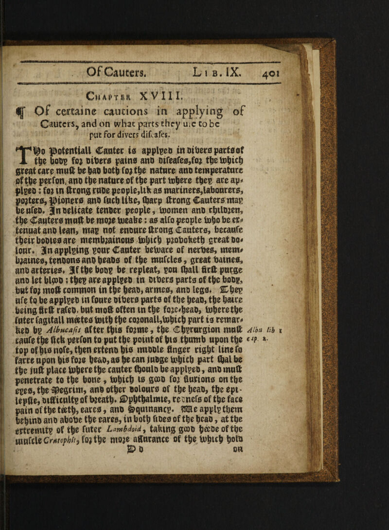 Chapter XVIII. $§■ Of certainc caucions in applying of Cauters, and on what parts they uic co be put for divers dif ates. T’io potential! Canter is applpco in otters parts of the boog foi otters pains ano otfeafes,foi tbe tobicb great tare mutt be bao both foi the nature ano temperature oftbe perfon, ano the nature of the part tobere tbeg are ap* plgeo • foi tn (trong ruoe people,Itk as martners,labonrers, polices, pioners ano fucb Utte, tbarp (trong Cauters map beufeo. |nDelicate tenoer people, ioomen ano cbtloien, tbe Cauters muft be rooie toeake: as alfo people tote be er* tenuat ano lean, map not enenredrsng cauters, becaufe their bootes are membjainous tobicb piotsoketb great oo« lour. 3 n applying pour Canter betoare of nerbes, mem# blames, tenoons ano beaos of tbe mufcles, great bainea, ano arteries. Jftbe boog be repleat, pou (ball firdpurge ano let blooo; tbeg are applgeo in otbers parts of tbe boog, but foi mod common in tbe beao, armes, ano legs. 2D bet! ufe to be applgeo in foure oibers parts of tbe beao, tbe baire being fird rafeo. but mod often m tbe foje<beao, toberethe filter fagitall mates tottb tbe coionall,tobtcb part is remar# beb bg Aibucafis after this foime, tbe Cbprurgion mud ahu in * caufe tbe deb perfon to put tbe point of bis thumb upon tbe l *• top of bis nofe, then erteno bis nuoole finger right line fo farre upon bis foie beao, as be can inoge tobicb part fljalbe the juft place Inhere the canter (boulo be applgeo, ano mud penetrate to the bone, tobicb is geoo foi finrions on tbe eges, tbe ®egrim, ano other oolours of tbe beao, tbeept- lepfie, Difficult? of bjeatb* ©pbtbalmte, recnefs of tbe face pain oftbe teeth, tares, ano §qutnancp. Me applg them bebino ano abobe the eares, in both does of the beao, at the ertremitg of the fnter LambM, taking gcoo b®oe oftbe tuufcleCmophit, tytty moie afiurance of the tobicb bofi> ]© 0 on