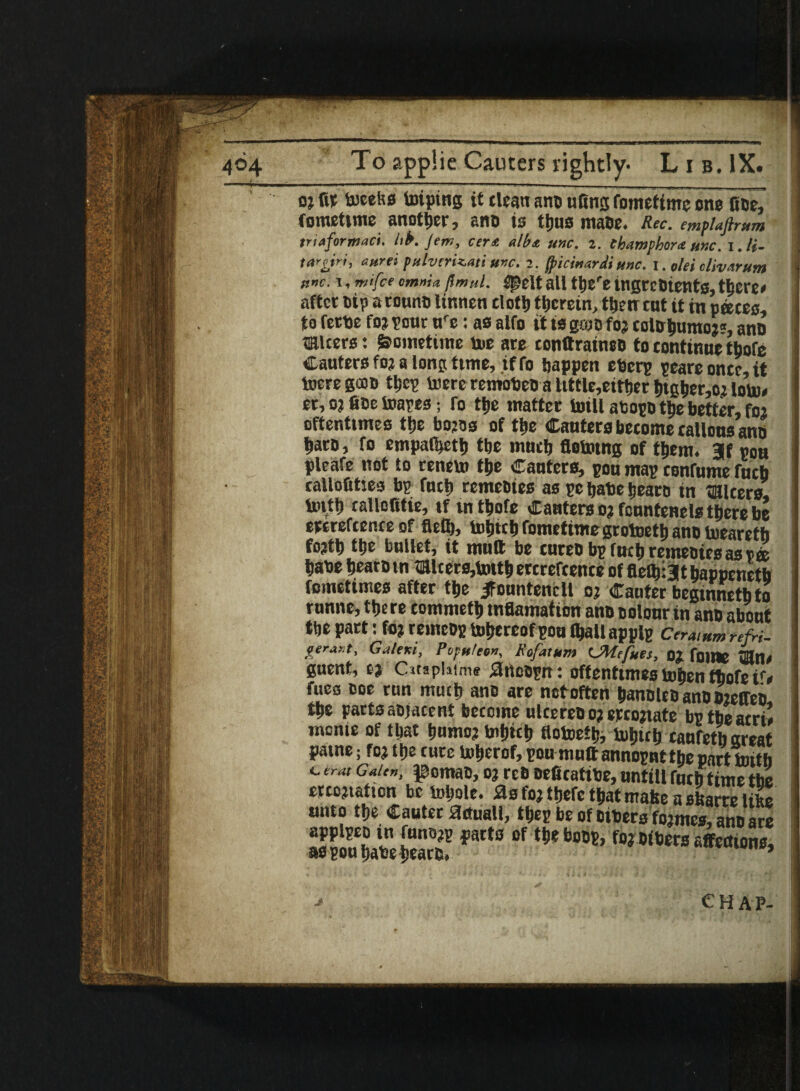 d; fir toeeks toipiHg it dean ano nfins fomeftmc one fine, tometime another, ano is thus matie. Rec. emflaftmm tr inform act. hk Jem, cert alb* unc. 2. ehamphora unc. i.li- tareiri, aurei pulvtriz.au unc. 2. fpicinardi unc. I. olei clivarum itnc.x, mi fee omnia fmul. 5t5elt all ttjc'e tngreotents, there* after Dip a rouno linnen cloth therein, ttien ent it in paces, to fette fo? pent ure; as alfo it is groofoj colohumoj?, ano miters: Sometime toe are conftraineo to continue thofe Cauters foj a long time, if fo happen eberp peareoncc it toeregcoo tljcp toerc remobeo a tittle,either htgher,oj lorn* er, o? fine toapes; To ttjc matter toill abopo ttie better, foj oftentimes the bojos of the Cauters become callous ano haro, fo empatheth tbe much fletotng of them. 3f pou pleafe not to reneto the Canters, pou map confume fucb callofities bp fuch remeoies as pc hate hearo in micers. tofth tallofitie, if in thofe Cauters oj fountenels there be ercrefcence of fleth, tohtch fometimegrotoeth ano toearetb fojth the bullet, it mutt be tureo bp fuch remeoies as pee babe hearo in micers,totth ercrefcence of fiefbijt happenetb fometimes after the jfountenclt oj Canter begmnethto runne, there commeth tnflamatibn ano colour in ano about the part: foj remeop tohereofpou (hall applp Ceraium refri. gerar.t, Galtrsi, Poputeon, K of Mum CMefuei, 0? fnjne «ln* guent, tt Citaphime arteopn: oftentimes tohen thofeir* fues ooe ran much ano are notoften hanoleo ano oieffeo the parts aojacent become ulcereo oj ercojtate bp tbeacri* monie of that homo? tohich flotoeth, tohtch caufeth great patne; foj the cure toberof, pou muttannopnt the part toitb C era, Galen, pomao, oj rcO Deficattbe, untill fuch time the ercojtatton be tohole. as foj thefc that make a skarre like unto the Cauter actual!, thep be of others fojmes, ano are 36:5 fa“ * ?>*•»« urn™.