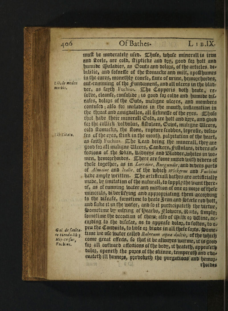 muff be moneratelp ufen. fohofe minerall is iron ano ftcelc, are coin, ffiptiefee auD n?p, goon fo? Ijott ano butmoe spalaoies, as ©outs anti Dolors, of the articles, oe* btlitie, ann fofneffe of tlje ttomactie ano milt, apotthumes in tlje cares, monethlp tourfe, flute of urine, hemorrhotnes, ub.de midm out^comming of tfje if unoament, ano all ulcers in ttie blan? mriis. tier, as fasti) Fuchius. SDlje Copperis noth heate, re* folbc, cleanfe, confoline; is goon fo? coloc ano Ijutmoe oik eafes, Dolors of tlje ©uts, nraltgne ulcers, ann members contufen; alfo fo? malanics in tlje mouth, inflamation in tlje throat ann amignalles, all ftcflneffe of tlje epes. acbofe tijat babe tljeir intnerall (Solo, are Jjott ann b?pe, ann goon fo? tlje collide bolbulus, fiftulaes, ©obt>t, maltgnc micers, coin ttomactos, tlje ttonc, rupture fcabbes, leprofle, otfea* uixiutf. res of tlje epee, ttinh in tlje month, palpttation of the heart, as faitlj Fuchius. gcije llean being the mtnerall, tljep are goon for all maltgne micers, Canfcers,|f tftulaes, nibers af< fefiions of. tlje &>htn, minneps ann Blaooer,j»bites tn bio* men, bemorrboines. SDIjere are fome mtren Uiitlj nibers of ttjefe together, as in Lorraine, Rurgundie, ann Oibccs parts Of Almaine anO it die, of the tuljich Wickerus anO Fuchius • babe amplp toriften. arttficiall bathes arc artifictallp wane, bp imitation of the nafurall, to fupptp the Want there * of, as of running loafer ano imrtum of one c? more of tbefe minerals, niberflfptng ano appropriating them acco?ntntt to the nifeare, fometime to heate iron ano Steele ren liott ano Unite it tn the boater, ann fo it participateth the birtue! Sometime bp-mtrtng of deaths, jf lobuers, ftoots, fimplp- fometime tlje oecouion of them; alfo of q&ilfeo? wine, ac* corning fo the oifefae, as to appeafe nolor, to foften, to o«> Sat. it funit a- fu *«$«*■»to »«& binoe in all tljefe forts. &ome* <( 3 time me ure boater callen Balneum a^u* dulcis, of the tohttlj Mif ceifus, tome great effects, fo that it be alboapes tuarmc, it is goon rnb:m. for all nutlraro affections of tl;e bobp, it heateth, appeafetb nolor, openeth the pores of the siiinne, tempereth ann eba« cuateth til humojs, probofeth the purgations ann berno?# rheinis