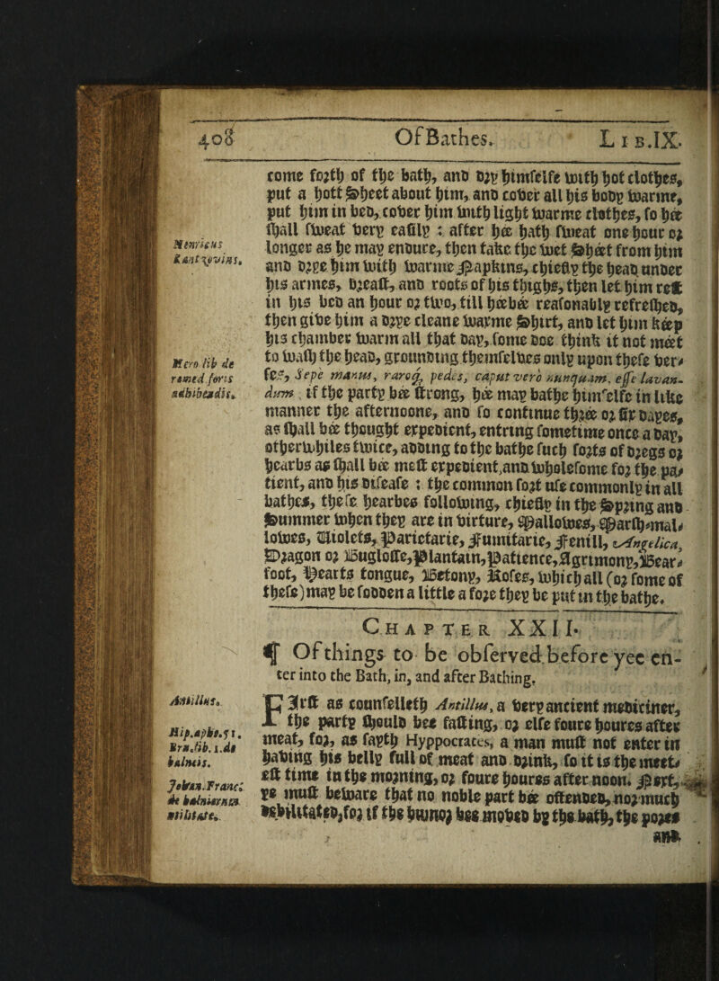 Htnrhus Mero lib de rtmed.fens sdbwendis* Antilint*. Hip.apbt^i. irnJib.i'dl |r b linos. Jobrin. Franc* de knlnwim tome fojti) of tlje batb, ano D;y Ijimfcife untb tjot clones, jjut a tjott £>!)eet about btm, ano cober all bis boos toatmt, put $tm in beo, cober bim bittb light foarnte clothes, fo be fljall flneaf bery eafily : after tjee Ijatt) meat onetjourc* longer as be may enoure, then fafec ttjc tuet laljet from turn ano o?ye him toitb toannc jjiapfcins, cbteay tl;e tjeaO nnoet Ijts armes, ejeaft, ano roots of bis tijtgbs, then let him ret in bts bco an hour oj tU?o, till beebe reafonablg refrelbeo, tljen gibe him a o?ye cleane taeme frtyrt, ano let btm bap l)i3 chamber foarm all that Day, feme Ooe tljinb it not met to toad) tlie brae, grounomg tbemfelbes only upon tjjefe ber# fC.v, ■) epe manus, rarefc pedes, caput verb nuntju-im, effe Uvan. dirm if ttje party be ttrong, b« way bathe biw'elfe in Ufte manner the afternoone, ano fo continue tb?e oj fir oayes, as fball be thought erpeoient, entnng fometime onto a Day, otbermljiles tUucc, aootng fotbc bathe fucb tofts of o;egs oj bcarbs as fball be melt erpeoient^anototjolefome fo? ti® pa# tient, ano bis otfeafe ; the common foft ufe commonly in all battjes, tljefc bearbes follobnng, chiefly in tbe i&pjtng ano Rummer toben they are in birture, spallotoes, ®atlbnnal# lotoes, ffiliolcts, iparictarie, Jfumitarie, Jfent ll, eAngelica SD?agon o? ffiugloffe,f^antain,lpattence,ftgrtmQny,lbear# foot, hearts tongue, iSetony, Kofes, tobicball(o?fomeof tbefe) may be foooen a little a foft they be put m % batlje. Ch A PT E R XX I I* ^ Of things to be oblerved-beforeyec en¬ ter into the Bath, in, and after Bathing, / Farft as counfelletb Antillm, a bery ancient meoiciner, tbe party fljeule bee falling, oj elfe foure boures after meat, foa, as faytb Hyppocraces, a man mutt not enter in bating bis belly full of meat ano oftnlt, fo it is tbe meet# eft time in tbe mojming, o* fours boures after noon, jaert,-.^ ye muft belnare that no noble part be oftenoeD,no;mucb »*btUtateo3fo} if tbs bttmoj fees rnobeo by tbs batb, tbe poft*