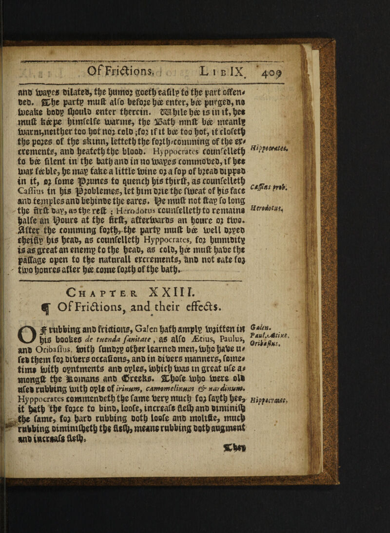 OfFridicms, L i b IX. 40^ an® foagee Dilate®, the humoj goettf eafilg to fcfjc part offen< Deb. SC lie pacts mult alio before bee enter, bee purge®, ns teeafce boDg fljoulo enter therein, l?ee ts in it.tjct mutt feeepe Ijimfelfe niarme, ttje ffiath mnft bee ineanlg tearm,netthcr too hot no? rclo ;fo: tf it bee too hot, it clofcth the pojes of the sktnn, letteth the foptlpcomining of the er* cremente, an® heateth the bloob. Hyppocrates eonn^elleth to bee (ilent in the bath an® in no toages commote®, tf he® mat feeble, he mag fake a little toine oj a fop of bjea® otppeo in it, ot tome $3?unes to quench hi® thtrtt, as counfclleth _ Caifius in his ^joblemes, let htm ojic the fiueat of his fate ctl^'ls - an® temples an® behtnoe tIje eares. l^e mutt not ftag fo long -the 6tftsag,aatl;ereft ; Herodotus ecunfellethto rentatno halfc an Ipoure at the firtt, aftertoaros ait houre o.t tins, jaftcr the comming fo}th, the partg muft bee lnell Djge® j eheifip his hea®, as counfelleth Hyppocrates, fop huintottg is as great an enemg to the hea®, as col®, h« muft habe the paffage open to the naturall excrements, an® not eate (05 j - tlx'o houres after hee come fofth of the bath. I Chapter XXIII. I . ^ OfFridions, and their eflfeds. tubbing an® frictions, Galen hathamplg tojitteniH <***«• . his bookes de tuenda famtate, as alfo jEtius, Paulus, an® Oribafius, toith fm»®?g otherlearne® men,Sxiho habe ur p fe® them foj others oceafions, an® inciters manners, feme* tint* fcuittj ogntments an® ogles, tebich teas tn great ufe as tnongft the Romans an® Greeks. 2Ch®fe teho teete ol® nfe® rubbing teith Ogle Of irinum, c»tmmelin»m dr ttardinum* Hyppocrates eommenbeth the fame berg much forfagthhee* ;j it hath the fojee to bin®, loofe, increafe fteth an® otmintih , the fame, fo) har® cubbing Doth loofe an® moltfie, much Ip rubbing oimimtheth the tteOJ, means rubbing both augment m® iutrsafe fteft).