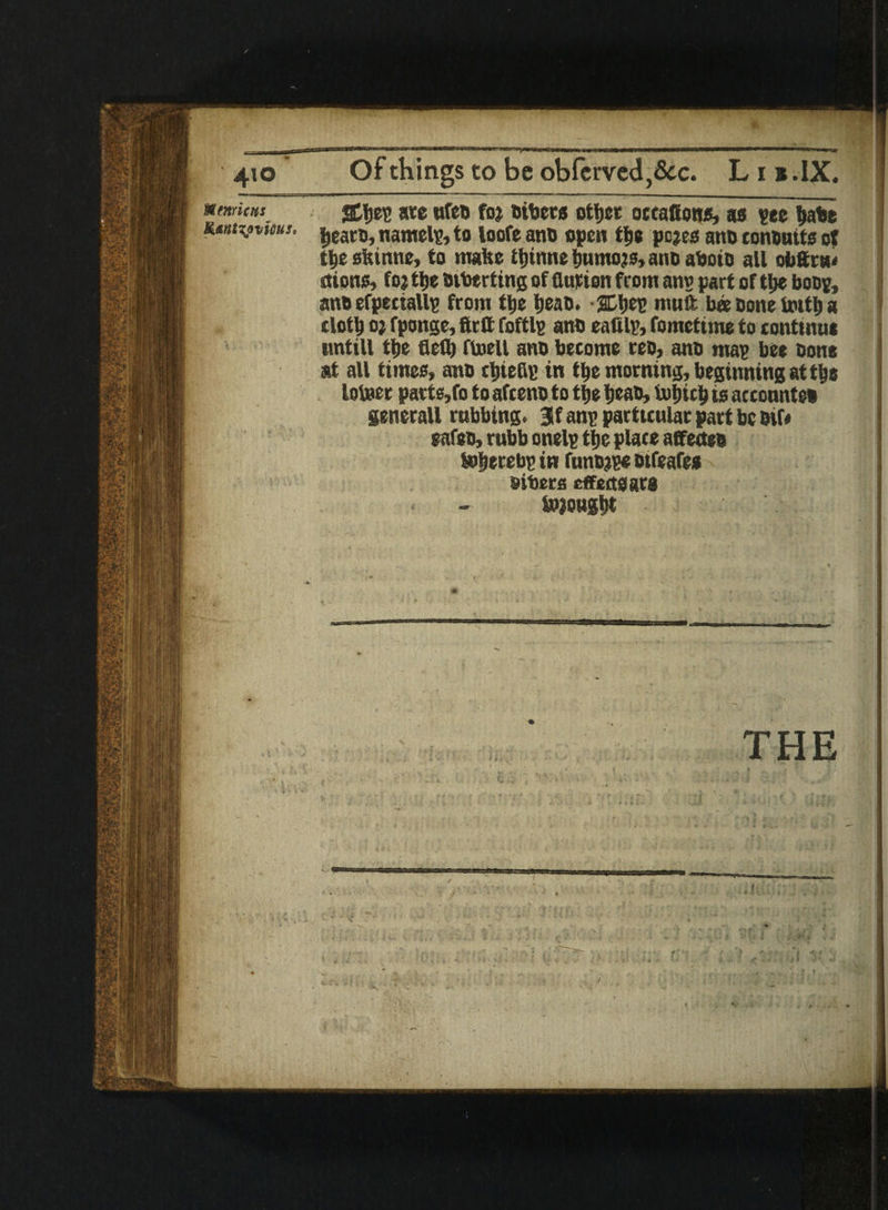 Of things to be obferved,<3cc. L i s .IX. SCIjep ate ufet foj titers otijer occafions, as pee liabe • ijeart, namelp, to loofe ant open tyt pejes ant contnits ot t|ie skinne, to make ttjinne fjumojs, ant aboit all obttnn rtions, foj tke tiberting of flurion from an? part of tl>e boos, ant efpeciallp from tfce Ijeat. -SCtyep muft bee Done fottj a clottj o) fponge, firtt foftlp ant eattlp, fomettme to eonttnut untill tl)e fled) ftoell ant become ret, ant map bee tone at all times, ant rtjteCip in tfce morning, beginning at t&e loteer parts,fo to afeent to ttje tieat, Ijuljtct) is accountct generaU rubbing. 3f anp particular part be tif* eafet, rubb onelp t|e place atfectet tofjerebp in funtjpe ttfeafes titers effects are tojoug&t THE
