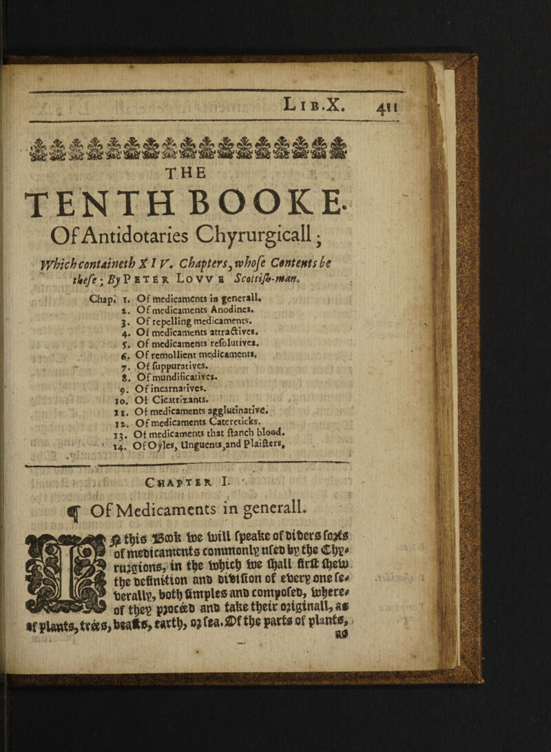 Lib.X. 411 THE y,inch contained) X/V. Chapters, xvhofe Ctnttnubt tJtefc; By Peter Lowe Scot rife-man* Chapi 1. Of medicaments in general!. 1. Of medicaments Anodines. 3. Of repelling medicaments. 4. Of medicaments attra&ives. $. Of medicaments refolutives, d. Of rcmollient medicament!, 7. Of fuppuratives. 5. Ofmundificativcs. 9. O f incarnativc*. 10. Of Cicatrlrants. 11. Of medicaments agglutinative. 1 a. Of medicaments Catereticks. 13. Of medicaments that {lanch blood. 14. OfOyles, Unguents3and Plaiftcrs, Ghajtik L ^ Of Medicaments in generall. «tl)ig iBoofe toe toill fpeafee of fitters fo#s of medicaments common^ nfet) bs tye Ctr* rations, in tye tot)ict> toe tyall ftrtt fljeto tlie Definvtton an® otto ft on of eberponefe* beralto, boty fimples an® compote®, to$ere« of ttie's pjotee® an® false tt>eic ojtginall, as •f plants,teas,beats, tatty, o?fea.S>f tye parts of plants.