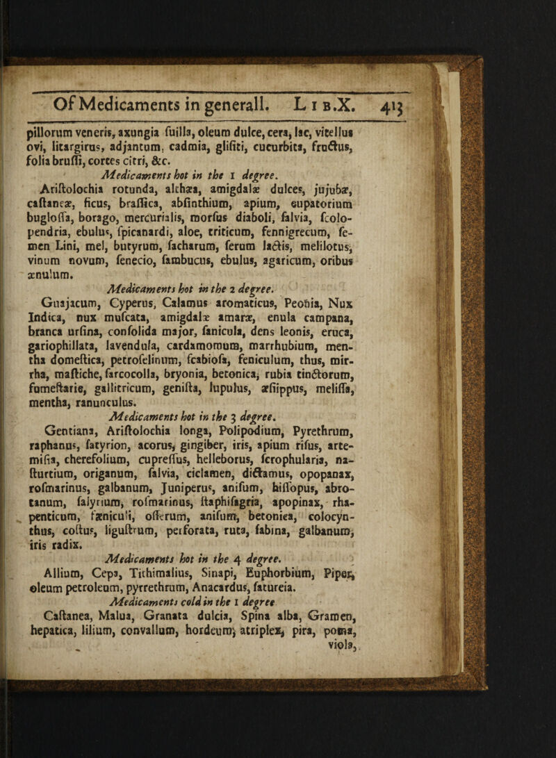 pillorum venerrs, axungia fuiila, oleum dulce, cert, lac, vltelJus ovi, litargirus, adjantum, cadmia, glifiti, cucurbits, fru&us, folia brufli, cortes cirri, &c. Medicaments hot in the 1 degree. Ariftoloehia rotunda, akhsea, amigdalae dulces, j'ujuba?, caflaneae, ficus, braflica, abfinthium, apium, eupatorium bugloffa, borago, mercurialis, raorfus diaboli, falvia, fcolo- pendria, ebulu*, fpicanardi, aloe, triticuro, fennigrecum, fe- men Lini, me!, butyrum, facharum, ferum laetis, meiilotus, vinum novum, fenecio, farabucus, ebulus, agaricum, oribus aenulum. Medicaments hot in the 2 degree. Guajacum, Cyperus, Calamus aromaticus, Peoria, Nux Indica, nux mufcata, amigdalx amare, enula campana, branca urfina, confolida major, fanicula, dens leonis, eruca, gariophiliata, lavendula, cardamoraum, marrhubiuro, men- tha domeftica, petrofelinum, fcabiofa, feniculum, thus, mir- rha, mafliche, farcocolla, bryonia, betonicai rubia tin&orum, fomeftarie, gallitricum, genifta, Jupulus, aefiippus, meliffa, mentha, ranunculus. Medicaments hot in the 3 degree. Gentiana, Ariftolochia longa, Polipodiura, Pyrethruro, raphanus, fatyrion, acorus, gingiber, iris, apium rifus, arte- mifia, cherefolium, cupreffus, helleborus, fcrophularia, na- fturtium, origanum, falvia, ciclamen, di&amus, opopanax, rofmarinus, galbanum, Juniperus, anifum, hiflopus, abro- tanum, falyriuxn, rofmarinus, ftaphifagria, apopinax, rha- penticum, faeniculi, ©forum, anifurrr, betoniea, colocyn- thus, coftus, iigulburo, perforata, ruta, fabina, galbanum, iris radix. Medicaments hot in the 4 degree. Allium, Ceps, Tithimalius, Sinapi, Euphorbium, Piper, oleum petroleum, pyrrethrum, Anacardus, fatureia. Medicaments cold in the I degree Caflanea, Malua, Granata dulcia, Spina alba, Gramen, hepatrca, [ilium, convallum, hordamr, atriplex* pira, poma, . viola.,.