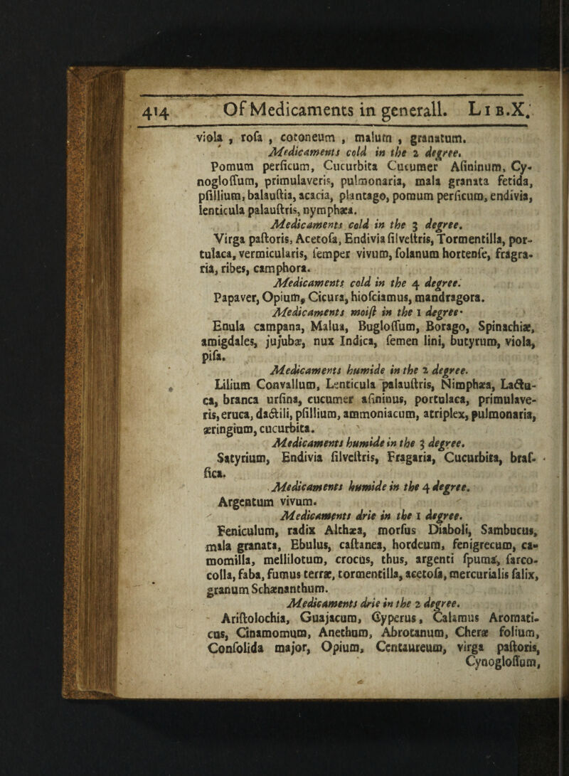 4«4 Of Medicaments in generall. Lib.X. viola , rofa , cotoneum , malum , granatum. Medicaments cold in the i degree* Pomum perficum, Cucurbits Cocuraer Afininum, Cy- nogloffum, primulaveris, puimonaria, mala granata fetida, pfillium, balauftia, acacia, plmtago, pomum perficum, endivia, ienticula palauftris, nymphaea. Medicaments cold in the 3 degree, Virga paftoris, Acecofa, Endivia filvettris, Tormentiila, por- tulaca, vermicularis, Temper vivutn, folanum hortenfe, fragra. ria, ribes, camphors. Medicaments cold in the 4 degree, Papaver, Opium* Cicura, hiofciamus, mandragora. Medicaments moifl in the 1 degree• Enuia campana, Malua, Bugloflum, Borago, Spinachiae, amigdales, jujube, nux Indies, femen lini, butyruro, viola, pifa. Medicaments humide in the 2 degree. * Lilium Convallum, Lenticula palauftris, Nimphaea, Lava¬ ca, branca urfina, cucumer afininus, portulaca, primulave- rts,eruca, da&ili, pfillium, ammoniacum, atriplex, pulmonaria, aeringium, cucurbits. Medicaments humide in the % degree, Satyrium, Endivia filveftris, Fragaris, Cucurbica, braf- fica. Medicaments humide in the 4 degree, Argentum vivum. Medicaments drie in the 1 degree. Feniculum, radix Althaea, morfus Diaboli, Sambucus, mala granata, Ebulus, caftanea, hordeura, fenigrecum, ca» momilla, mellilotum, crocus, thus, argenti fpuma', farco- colla, faba, fumus terra, tormentiila, aceto&, mercurialis falix, granum Schaenanthum. Medicaments drie in the 2 degree. Ariftolochia, Guajacura, Cyperus, Calamus Aromati. cus, Cinamomura, Anethum, Abrotanum, Cherae folium, Confolida major, Opium, Cenuureu®, virga paftoris, Cynogloffum,