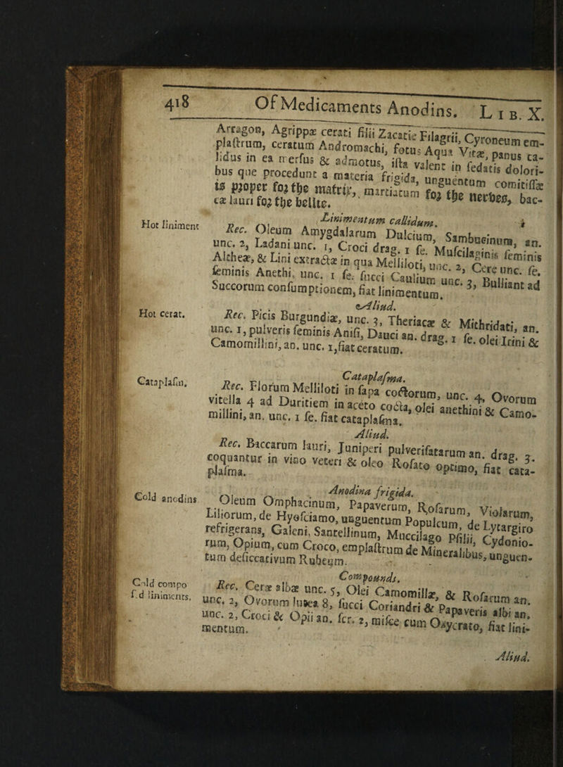 Hot I inimenc Hot cerat. ----—__ ___ *■* Arragon, Agrippa cersti filii Za^ Fil^dTc^^- plaitrum, ceratum Aodromschi fotu-A^W m' f»«*.« ts,rr,‘5- bus que procedutu a materia frigida, uraucntum A'■ r’ ts pjopec fojtlje matrix nurtiacum fo3S L,« k& calaunfo^tfie bclltc. tD* ™e neioec, bac- , Linimentum catlidum. i £““■ s, Lioi tiM.a. in qua Mdiiloit „„c? &“,™ T kmints Aneehi, unc. , f, fncti Cauliun- unc . Rnl !i Succorum confumprianem, fiat Jiniraentum L ,ant *d n • -n * tAlifid. Kec. F/cis Burgundiae, unc. 2 Theriar*. «r **•**_ •» . unc. i, puiveris fen,inis Anifi, oinci an. drag t ft hirin’& Camoiwllim, an. unc. 1,fiat ceratum. S 1 m & „ _ C ataplafma. Florurn Melliloti in fapa co&orum unr y. r\ v.tella 4 ad Duritiem in aceto coda, oie?anethint& r0'” miilini. an. unc. i fe. fiat cataplafoa. '  & Camo- Aliud. Rec, Biccarum lauri, Juniperi puiverifata-nm a pKtUr “ ViS0 Veten & 0,f0 optitno, tutu- Anodina frigida. Oieum Ornphacinum, Papaverum, Rofarum V\i I-iiiorum, de Hyefaamo, usguentum Popuicum dp r Um’ retrigerans, Galcni, Santellinum, Muccifago pfiifi fw 65™ rum, Opium, cum Croco, empiaftrum de Minpr.i ’ C'3'donio‘ £um deficcativum Rubeum. UmaeMlntrs,i^unguen. P n ,, Co^omds. ... ««.R»f*™ »■ Cataplafin; Cold ancdins Cold coropo AH ad.