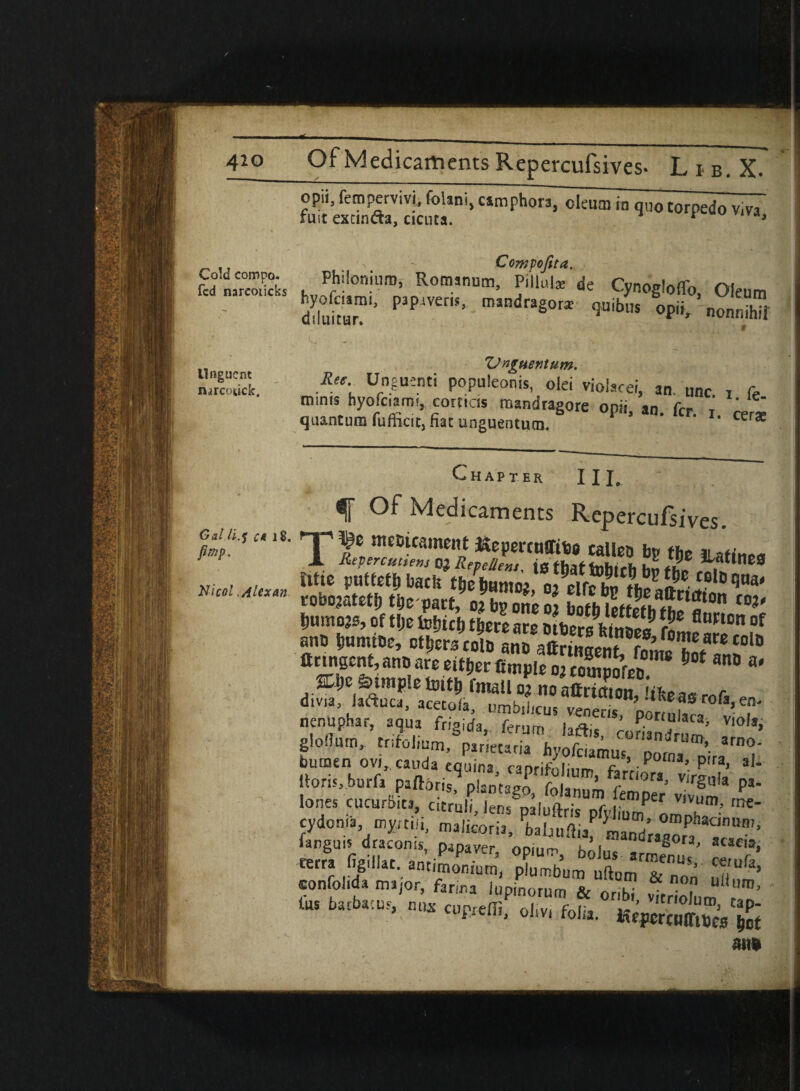 4io Of Medicaments Repercufsives- Lib.X. opn, fempervivi, folani, camphors, oleum in quo torpedo v.va fust excinda, cicuta. 1 3 Cold compo. Compofita. fed nareoticks h Rom,num> P|llul* de Cynogloffo, Oleum diluitur P P mandragora; qmbus op,i, nonnihif Unguent nsrcotick. ZJnguentum. Ree- uf°.e«.nti P°Pu,eon«. oiei vioiacei, an. unc. a fe minis hyofciami, comas mandragore ooii an frr *' quantum fufficit, fiat unguentum. P ’ n> ffr‘ r‘ cer* Gal.ti.f c* Chapter III. Of Medicaments Repercufsives. flemgent, ant) are either fimple 02 comSSreb *SnD a' %l)e Simple tottlj fmall 02 no affrimnn it- nenuphar, aqua fngirfa,. feram Jaftj ’ ':“facai v,of,> gloflum, trifolium, par.etaria hyofaamus p™®’ ltoris,burf, paftoris^pbmagj Janumtmper v.vum* P*‘ lories cucurbits, cstrah Jen* nr , ^er vivum> me- cydonia mjjrtiii, malkorii, bahLfi.af tr§aU'^[uranVPapaVer’ SS eonfoiida major, ftr^rTupinornm &“oribi Wt 7 U“Ura’ tus barbae us, n„* oliv, folia m*