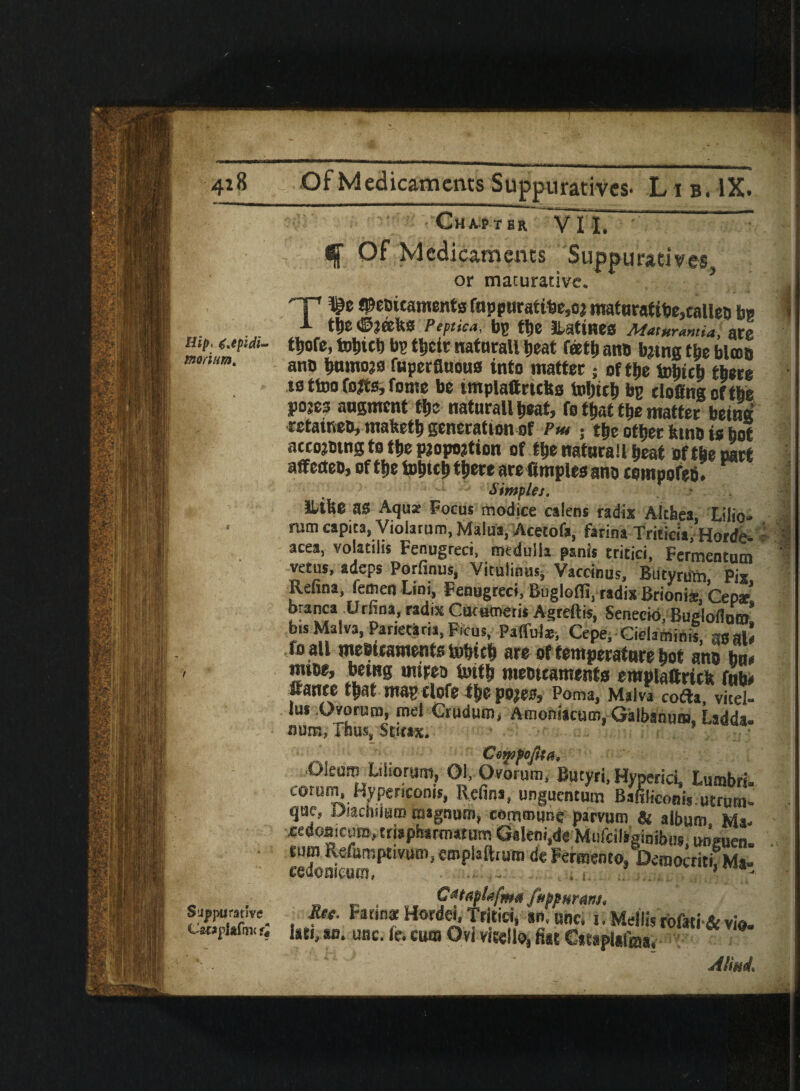 4i 8 Of Medicaments Suppuratives- Lib. IX. Chapt bb, VII. : f Of Medicaments Suppurativei. Hip. 6jpidi* morium. Suppurative C2£*plafm< u or maturative, ^HF* fjDfctJic&msjtts fcipptirattl30jC| nt9ittiratt^0>call0D tj» tl)E ©JffillS Peptica, bg tl)e lUtineS Maturantia, ate tyofe, totiic!) bg tticir natnrall |>eat feett) an® tying the blcoo ano bomtyo fuperfluous into matter ; of tbe tojficb there ts ttoo fojts, fome be tmplattricbs tobtcb bg rlofingofthe poses augment tfjc naturall beat, fo that tlje matter being rctatneo, mafeetb generation of Pm ; tbe other kino is bol atcojotng to tbe pjopojtion of tbe naturall beat of the part affcrteo, of tljc totycb t^cre are ftmples ano compofefi. Simples, llilie as Aqua: Focus modice calens radix Althea, Lilio- ram capita, Violarum, Malua, Acetofa, farina Triticia, Horde* acea, volatihs Fenugreci, medulla psnis tritici, Fermentutn vetus, adeps Porfinus, Vitulinus, Vaceinus, Butyru'm, Pis Refina femen Lint, Fenugreci, Buglofli, radix Brionis, Cepar! branca Urfina, radix Cucmerii Agreftis, Senecio, BugloflnV bis Malva, Parietaria, Ficus, Padillas, Cepe, Ciclarninis, gsal* fo all meoitaments tofritb are of temperature bot ano bu« mice, being imreo iuitb meoteaments eroplattritk faty pSftCfc ff|0 po|00$ Perm, Malva co&a, vied-* Jus Ovoruro, mel Cruduro, Amoniacum, Galbanu®, Ladda. num, Thus, Sti«x. Cemfofta, ■Oleum Lilsorum, 01, Ovorum, Butyri, Hyperici, lumbri. corum, Hypencoms, Refina, unguentum Bafiliconis.utrum. que, Oiachslam magnum, commune parvuro & album Ma- xedomeum, triapharmatum Gakni.de Mufdhginibw, unguen. . rum rx-efumptivum, emplaftiura deFermento, DemocritiTMa- wdomcttw, - . . . . 3 - _ . C*t*fl*fi** fiffurinti foe. Farm* Hordei, Tritici, en.unc. i.Mellisrbfati&vio. isti, an. use. (e. cum On vitello, fist CttapUlms. AIM i • • VS