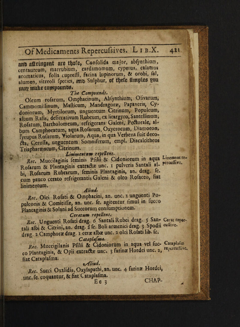 anc afttinsent ate t^ofe, Confolida major, abfynthiutn, centaureum, tnarrubimn, eardamomura, ryperas, ealamm aroraaticm, folia cuprefll, farina lupinorum, & orobi, fal, aiumen, vitreoli fpecies, ant) Sulphur, of tljefe fi tuples P8B mas matte towpounos. The Com founds. Oleum rofarum, Omphacinum, Abfynthiutn, OHvarum, Cammomiilinum, Mafticum, Mandragorx, Papaveris, Cy- doniorum, Myrtilorum, unguentum Citrinum, Populeum, album Rafis, deficcativum Rubeum, ex litargyro,$anceliinura, Rofatum, Bartholomeum, refrigerans Galeni, Pe&orale, al¬ bum Camphoratum, aqua Rofarum, Oxycrocum, Diamoron, fyrupus Rofarum, Yiolarum, Aqua, in qua Verbena fuit deco¬ ra, Qeruffa, unguentum Somniferum, empl. Diacalcitheos Triapharmacum, Citrinum. Linimentum yepeUens. . Rec. Muccilaginis feminis Pfilii & Cidoniorum in aqua Lme^mre. Rofarum & Plantaginis extra&as unc. i pulveris Santah ai- bi Rofarum Rubrarum, feminis Plantaginis, an. drag. fe. cum pauco cerato refrigerantis Galeni & oieo Rofaceo, hat linimentum. Ahud. Rec. Olei Rofati & Omphacini, an. one. i unguenti Po- pukonis & Comitiffir, an. unc. fe. agitentur fimul m lucco Plantaginis & Solani ad Succorutn confumptioneni. Ceratum repellens, Rec. Unguenti Rofati drag. 6 SantaliRubei drag. 5 San- Ceawpe. tali albi & Citrini.an. drag, i fe. Boli armenici drag. 3 Spodn c“a,ve- drag, a Camphor* drag. 1 cer* alb* unc. a olei Rolati lib. fe. Cataplafma. Rec Muccigilanis Pfilii & Cidoniorto in aqua vel fuc to Plantaginis, & Opii extrafl* unc. 3 farm* Hordei unc. 2, (*»«*** fiat Cataplafma. *Altud, Rec. Succi Oxalidis, Oxylapathi, an. unc. 4 farin* Hordei, unc. fe. eoquantur, & fiat Catapldma. CHAp_