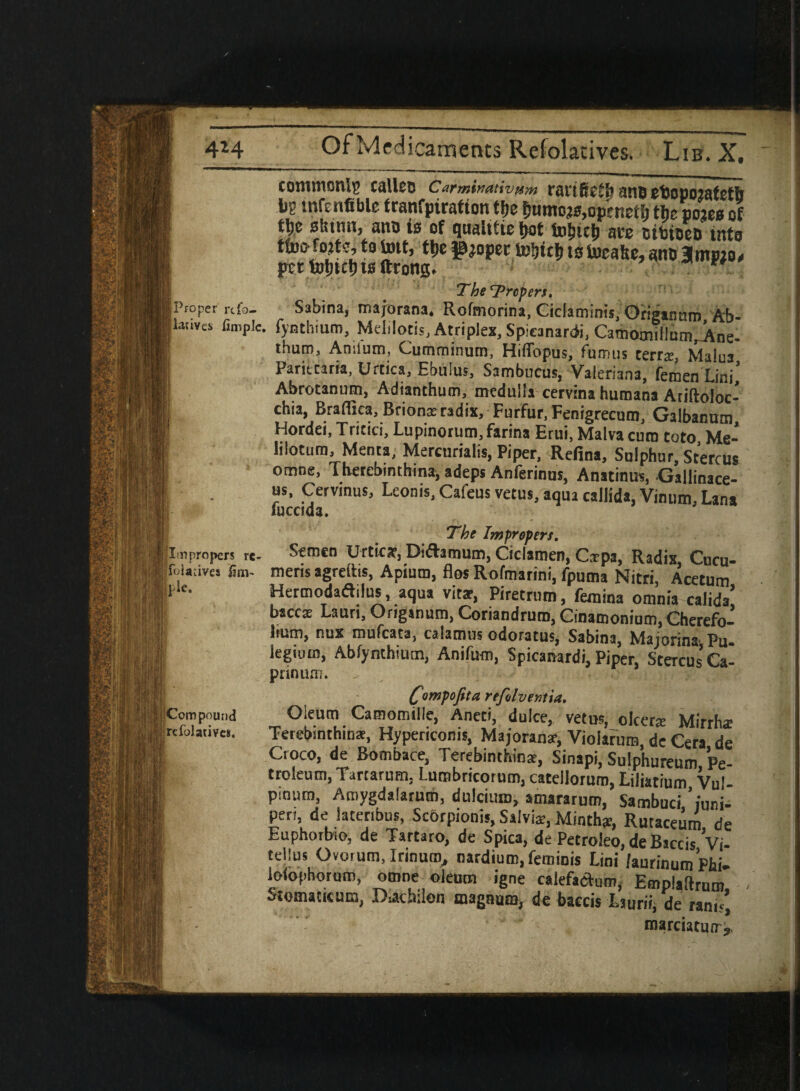 Proper rtfo- latiyes fimple. |Ln propers re- i ioladves fim- Si Compound refolatives. commonly calico Carmimtivam rai'iftctl’ ano tbopojafeth *8 tnfenfiblc tranfpiration tfje Sumo^op'raefi, the oojee of tlje stsinn, ano is of quahfie f>ot tobteb ate ctbtoeD into turn lotto, to tott, ttie IjJtoper tebteb to Uicattc, ano Hmptos per toljtct) ts ltrong. ** The‘Prepen, Sabina, majorana. Rofmorina, Ciclaminis, Origan am, Ab- fynthium, Melilotis, Atriplex, Spicanardi, Camocnil!um,Ane- thum, Amlum, Cumminum, Hiflbpus, fumus cerrs, Malua Paritcaria, Urcica, Ebulus, Sambucus, Valeriana, femen Lini, Abrotanum, Adianthum, medulla cervina humana Ariftoloc- chia, Braflica, Brionxradix. Furfur, Fenigrecum, Galbanum Hordei, Tricici, Lupinorum, farina Erui, Malva cum toto Me- lilotum, Menta, Mercurialis, Piper, Refina, Sulphur, Stercus omne, Therebinthina, adeps Anferinus, Anatinus, Galiinace- us, Cervmus, Leoms.Cafeus vetus, aqua callida, Vinum, Lana fuccida. The Impropers. Semen Urticar, Diftamum, Ciclamen, Cspa, Radis, Cucu- meris agreihs, Apium, flos Rofmarini, fpuma Nitri, Acetum Hermodadilus, aqua vitae, Piretrum, femina omnia calida’ baccx Laun, Origanum, Coriandruro,Cinamonium,Cherefo- hum, nus mufeata, calamus odoratus, Sabina, Majorina Pu. iegiuin, Abfynthium, Anifum, Spicanardi, Piper, Stercus Ca- prinum. fimpofita refilventia. Oleum Camomille, Aneti, dulce, vetus, olcer* Mirrha; Terebinthins, Hypericonis, Majorana-, Vioiarum, de Cera de Ctoco, de Bombace, Terebimhinar, Sinapi, Sulphureum Pe¬ troleum, Tarcarum. Lumbricorum, catellorum, Liliatium Vul pintiro, Amygdalarum, dulcium, amararum, Sambuci ’juni¬ per), de lateribus, Scbrpionis, Saivi*, Minthje, Rutaceum de Euphoibio, de Tartaro, de Spica, de Petroieo, de Biccis Vi- tellus Ovorum, Irmuro, nardium, feminis Lini /aurinum Phi- iolophorum, omne oleum igne calefaclum, Emplaftrum Stomaticum, D.achilon magnum, de baccis Lsurii, de ranis) roarciatuir,.