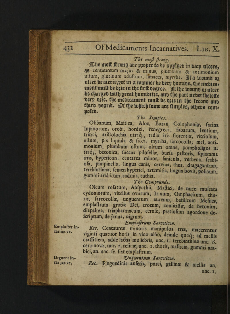 Emp’after in- carnac.ve. lleguent In- CJIUJtivc, The moft firong. 'iL\)z iuott Srongsre pjcpet to ye appl^eo j’r? oaejj ulcers, •30 tentaureum majus & minus, plumbum & antinionium uftum, glutinum aduftam, limaces, myrrhs. UsoutlB oj ulcer be aierte,pet in a manner be berp fjunuoe, tlje meotca< went mutt be Date tn ttje fltft Degree. 3iftSje toouno oj ulcer be cljatgcD Irntlj great IjumiDttie, ana tfie part nebertjjeleffe berp ojie, tlje meaicament mult be bjie tn t&e fecono ano tjliro Degree, £Df t&e tuljicl) feme are fimples, others torn* pofeo. The Simplei. Qlibanum, Maftica, Aloe, Borax, Colophoniac, farina lupinorum, orobi, hordei, fenegreci, fabarum, lentium, tritici, ariftolochia ucraq;, radix iris florentis, vitriolura’ uftum, pix liquida & fuca, myriha, farcocolia, mel, anti-’ moaium, plumbum uftum, oleum omne, pompholigos u- traq;, betonica, fuccus pilofellae, burfa piftoris, fquamma sris, hypericon, centarea minor, fanicula, verbena, fcabi- ofa, pimpinella, lingua canis, cerviaa, thus, dragagsntum, cerebinchina, femen hyperici, artemifia, lingua bovis, polinum’ gummi arabknm, cadmia, tuthia. The Compounds. Oleum rofatum, Abfynthii, Maftici, de nuce raufeata cydoniorum, vitellus ovorum, Irmum, Omphacicum, chu¬ rls, i'arcocollae, unguentum aureum, bafilicum Mefues, emplaftrum gratia Dei, crocum, comitiflae, de betonica,’ diapaima, trjapharmacum, cerufe, pretiofum agordone de- feriptum, de janua, nigrum. Emplaftrum Sc.rcot icon. Rec. Centaureae minoris manipulos tres, macerenrur viginti quatuor horis in vino albo, deinde qucq; ad meliis cralfitiem, adde laftis mu'iebris, unc, i. terebinthins unc. 6. cers nova:, unc. 2. refinae, unc. 1. thuris, mafticis, eummi ara- bici, an. unc. fe. fiat emplaftrum. Unguentum S area icon. Rec. Pinguedinis anferis, porci, gallin* & meliis an.