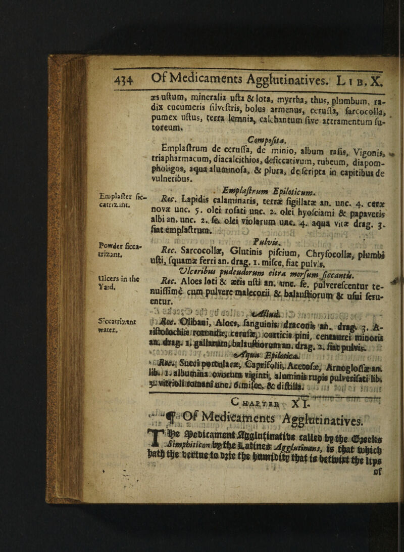 414 OF Medicaments Agglutinativcs. L1 b . X. atsuftum, mineraJia ufta & lota, myrrha, thus, plumbum, ra¬ dix cucumeris filvcftris, bolus arraenus, ceruffa, farcocolla, pumex uitiis, terra knania, ealchancum five atcramentum fa- toream. ’ Compojita. Emplaftrura de cerufla, de minio, album rafts, ViVonis, „ triapharmacum, diacalcithios, deficcacivurn, rubeum, diapom- pholigos, aqua alutnmofa, & plura, dcfcripca ki capitibusde vulnerious. r t t n. r * Epiloticum. sss* „ir;L-Pi*“i-™.*,4.c„, no « unc. 5. olei rofatiunc. 2. olei hyofciami & pa paver is albian. unc. oki violarum unc. 4., aqua vjia? drag. a. mtempMrum*. ; b 3 FhIvu. Rec. Sarcocollar, Glutinis pifcium, Chryfocolte, plumbi ufti, fquam* fern an. drag, i. mifce, fiat pulv.s. Ulcsribtts ptideudorum citra morfum JiccantU. J Rtc. Aloes loti & xris ufti an. unc. fe. pulverefcentur te- nuifllme cum pulvere malecorii & Wauftioru® & ufui feru- entur. ' , ;D;::■ a*, drag. 3. centaurei minwia aite.eiag^ i* gallarufl]ybaIau^oroi!iau. drag/2, * ■■ • sstfqua Epilotica* lA.^ albumma owxtua rigimii, almnmfcrunie puteiffiri fib y;wtriollwaaniunc.ftmife,8cdiftifia. Ts TT ^ ——————■—, CkiUthb Xl- m SjfeStAggkttinativcs. T% sifamum tarn btm **a» li* Snsssiss flf Powder ficca rrizant. Ulcers in the Yard. 5‘ceatrizsnt water. r